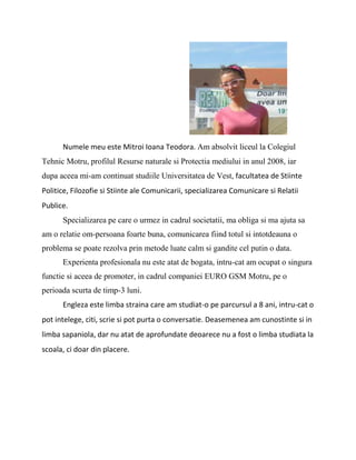 Numele meu este Mitroi Ioana Teodora. Am absolvit liceul la Colegiul Tehnic Motru, profilul Resurse naturale si Protectia mediului in anul 2008, iar dupa aceea mi-am continuat studiile Universitatea de Vest, facultatea de Stiinte Politice, Filozofie si Stiinte ale Comunicarii, specializarea Comunicare si Relatii Publice.<br />Specializarea pe care o urmez in cadrul societatii, ma obliga si ma ajuta sa am o relatie om-persoana foarte buna, comunicarea fiind totul si intotdeauna o problema se poate rezolva prin metode luate calm si gandite cel putin o data.<br />Experienta profesionala nu este atat de bogata, intru-cat am ocupat o singura functie si aceea de promoter, in cadrul companiei EURO GSM Motru, pe o perioada scurta de timp-3 luni.<br />Engleza este limba straina care am studiat-o pe parcursul a 8 ani, intru-cat o pot intelege, citi, scrie si pot purta o conversatie. Deasemenea am cunostinte si in limba sapaniola, dar nu atat de aprofundate deoarece nu a fost o limba studiata la scoala, ci doar din placere.<br />  <br />