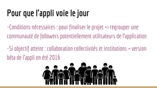 Pour que l'appli voie le jour
-Conditions nécessaires : pour finaliser le projet => regrouper une
communauté de followers potentiellement utilisateurs de l'application
-Si objectif atteint : collaboration collectivités et institutions = version
bêta de l'appli en été 2016
 