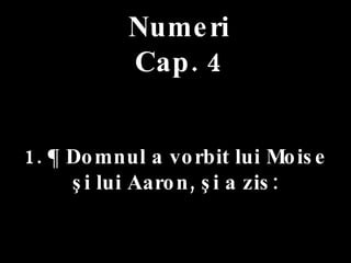 Numeri Cap. 4 1. ¶ Domnul a vorbit lui Moise  şi lui Aaron, şi a zis: 