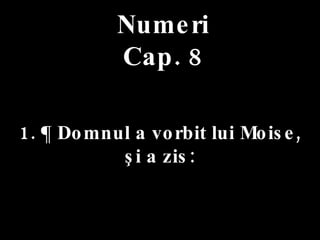 Numeri Cap. 8 1. ¶ Domnul a vorbit lui Moise,  şi a zis: 