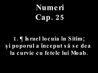 Numeri Cap. 25 1. ¶ Israel locuia în Sitim;  şi poporul a început să se dea  la curvie cu fetele lui Moab. 