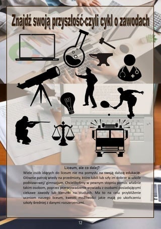 Liceum, ale co dalej?
Wiele osób idących do liceum nie ma pomysłu na swoją dalszą edukację.
Głównie patrzą wtedy na przedmioty, które lubili lub szły im dobrze w szkole
podstawowej/ gimnazjum. Chcielibyśmy w pewnym stopniu pomóc właśnie
takim osobom, poprzez przeprowadzenie wywiadu z osobami posiadającymi
ciekawe zawody lub kierunki na studiach. Ma to na celu przybliżenie
uczniom naszego liceum, kwestii możliwości jakie mają po ukończeniu
szkoły średniej z danymi rozszerzeniami.
 
