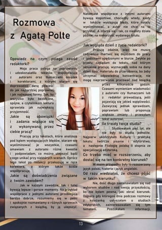 Rozmowa
z Agatą Polte
Opowiedz na czym polega zawód
redaktorki?
Moja praca polega na poprawianiu
i udoskonalaniu tekstów. Współpracuję
z autorami oraz tłumaczami książek
i korektorami, z którymi staram się
doprowadzić daną powieść
do jak najbardziej poprawnej
i jak najlepszej formy. Tak, by
wszystko było bezbłędne,
spójne, a czytelnikom lektura
sprawiała jak największą
przyjemność.
Jakie są obowiązki
i zadania wiążące się
z wykonywaną przez
ciebie pracą?
Pracuję przy tekstach, które analizuję
pod kątem występujących błędów, staram się
wyeliminować je wszystkie, czasami
omawiam z autorami różne kwestie
i podpowiadam, co można ulepszyć bądź
czego unikać przy niektórych scenach. Oprócz
tego tekst po redakcji przekazuję w ręce
korektora, z którym także ściśle
współpracuję.
Jakie są doświadczenia związane
z twoim zawodem?
Jak w każdym zawodzie, tak i tutaj
bywają lepsze i gorsze momenty. Na przykład
współprace z jednymi autorami przebiegają
bardzo dobrze, rozumiemy się w pełni
i spokojnie rozmawiamy o różnych sprawach
związanych z książką, by ją ulepszyć.
Natomiast współprace z innymi autorami
bywają kłopotliwe, chociażby wtedy, kiedy
w tekście występują błędy, które należy
wyeliminować, a autor nie chce na to
przystać. A zdarza się i tak, co niestety działa
później na niekorzyść wydanego tytułu.
Jak wygląda dzień z życia redaktorki?
Pracuję zdalnie, więc nie muszę
codziennie martwić się dojazdem do pracy
i godzinami spędzonymi w biurze. Zwykle po
prostu zaglądam do tekstu, nad którym
aktualnie pracuję. wyznaczam sobie na dany
dzień ilość materiału do przerobienia, bo żeby
utrzymać odpowiednią koncentrację, nie
mogę nieprzerwanie pracować nad książką
przez kilkanaście godzin.
Czasami wymieniam wiadomości
z autorami czy tłumaczami lub
z redaktor prowadzącą, jeśli
pojawiają się jakieś wątpliwości.
Zazwyczaj jednak sprawdzam,
poprawiam lub proponuję
większe zmiany i przesyłam
tekst autorowi.
Ile trwały twoje studia?
Studiowałam pięć lat, ale
nie były to studia jednolite.
Najpierw ukończyłam Kulturę i praktykę
tekstu: twórcze pisanie i edytorstwo,
a następnie Filologię polską II stopnia ze
specjalizacją edytorską.
Co trzeba mieć w rozszerzeniu, aby
dostać się na ten konkretny kierunek?
W moim przypadku były to rozszerzony
język polski, historia i język angielski.
Od razu wiedziałaś, że chcesz pójść
w takim kierunku?
Nie, dość długo zastanawiałam się nad
wyborem studiów i nad swoją przyszłością,
bo nie byłam pewna, jaki obrać kierunek.
Dopiero gdy któregoś dnia podczas rozmowy
z koleżanką usłyszałam o studiach
edytorskich, zainteresowałam się tym
tematem. Poszukałam informacji,
 