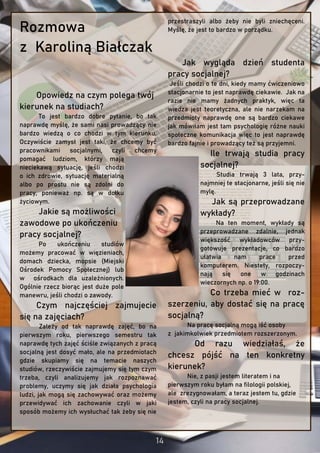 Rozmowa
z Karoliną Białczak
Opowiedz na czym polega twój
kierunek na studiach?
To jest bardzo dobre pytanie, bo tak
naprawdę myślę, że sami nasi prowadzący nie
bardzo wiedzą o co chodzi w tym kierunku.
Oczywiście zamysł jest taki, że chcemy być
pracownikami socjalnymi, czyli chcemy
pomagać ludziom, którzy mają
nieciekawą sytuację, jeśli chodzi
o ich zdrowie, sytuację materialną
albo po prostu nie są zdolni do
pracy, ponieważ np. są w dołku
życiowym.
Jakie są możliwości
zawodowe po ukończeniu
pracy socjalnej?
Po ukończeniu studiów
możemy pracować w więzieniach,
domach dziecka, mopsie (Miejski
Ośrodek Pomocy Społecznej) lub
w ośrodkach dla uzależnionych.
Ogólnie rzecz biorąc jest duże pole
manewru, jeśli chodzi o zawody.
Czym najczęściej zajmujecie
się na zajęciach?
Zależy od tak naprawdę zajęć, bo na
pierwszym roku, pierwszego semestru tak
naprawdę tych zajęć ściśle związanych z pracą
socjalną jest dosyć mało, ale na przedmiotach
gdzie skupiamy się na temacie naszych
studiów, rzeczywiście zajmujemy się tym czym
trzeba, czyli analizujemy jak rozpoznawać
problemy, uczymy się jak działa psychologia
ludzi, jak mogą się zachowywać oraz możemy
przewidywać ich zachowanie czyli w jaki
sposób możemy ich wysłuchać tak żeby się nie
przestraszyli albo żeby nie byli zniechęceni.
Myślę, że jest to bardzo w porządku.
Jak wygląda dzień studenta
pracy socjalnej?
Jeśli chodzi o te dni, kiedy mamy ćwiczeniowo
stacjonarnie to jest naprawdę ciekawie. Jak na
razie nie mamy żadnych praktyk, więc ta
wiedza jest teoretyczna, ale nie narzekam na
przedmioty naprawdę one są bardzo ciekawe
jak mówiłam jest tam psychologię różne nauki
społeczne komunikacja więc to jest naprawdę
bardzo fajnie i prowadzący też są przyjemni.
Ile trwają studia pracy
socjalnej?
Studia trwają 3 lata, przy-
najmniej te stacjonarne, jeśli się nie
mylę.
Jak są przeprowadzane
wykłady?
Na ten moment, wykłady są
przeprowadzane zdalnie, jednak
większość wykładowców przy-
gotowuje prezentacje, co bardzo
ułatwia nam prace przed
komputerem. Niestety, rozpoczy-
nają się one w godzinach
wieczornych np. o 19:00.
Co trzeba mieć w roz-
szerzeniu, aby dostać się na pracę
socjalną?
Na pracę socjalną mogą iść osoby
z jakimkolwiek przedmiotem rozszerzonym.
Od razu wiedziałaś, że
chcesz pójść na ten konkretny
kierunek?
Nie, z pasji jestem literatem i na
pierwszym roku byłam na filologii polskiej,
ale zrezygnowałam, a teraz jestem tu, gdzie
jestem, czyli na pracy socjalnej.
 
