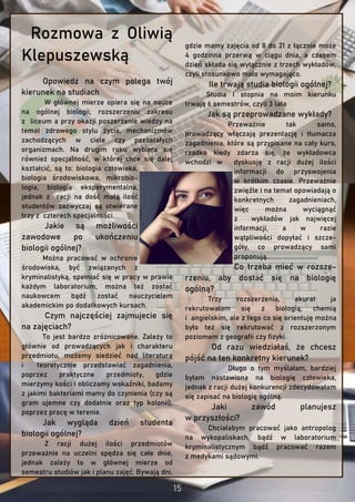 Rozmowa z Oliwią
Klepuszewską
Opowiedz na czym polega twój
kierunek na studiach
W głównej mierze opiera się na nauce
na ogólnej biologii, rozszerzeniu zakresu
z liceum a przy okazji poszerzenie wiedzy na
temat zdrowego stylu życia, mechanizmów
zachodzących w ciele czy pozostałych
organizmach. Na drugim roku wybiera się
również specjalność, w której chce się dalej
kształcić, są to: biologia człowieka,
biologia środowiskowa, mikrobio-
logia, biologia eksperymentalna,
jednak z racji na dość małą ilość
studentów zazwyczaj są otwierane
trzy z czterech specjalności.
Jakie są możliwości
zawodowe po ukończeniu
biologii ogólnej?
Można pracować w ochronie
środowiska, być związanych z
kryminalistyką, spełniać się w pracy w prawie
każdym laboratorium, można też zostać
naukowcem bądź zostać nauczycielem
akademickim po dodatkowych kursach.
Czym najczęściej zajmujecie się
na zajęciach?
To jest bardzo zróżnicowane. Zależy to
głównie od prowadzących jak i charakteru
przedmiotu, możemy siedzieć nad literaturą
i teoretycznie przedstawiać zagadnienia,
poprzez praktyczne przedmioty, gdzie
mierzymy kości i obliczamy wskaźniki, badamy
z jakimi bakteriami mamy do czynienia (czy są
gram ujemne czy dodatnie oraz typ kolonii),
poprzez pracę w terenie.
Jak wygląda dzień studenta
biologii ogólnej?
Z racji dużej ilości przedmiotów
przeważnie na uczelni spędza się całe dnie,
jednak zależy to w głównej mierze od
semestru studiów jak i planu zajęć. Bywają dni,
gdzie mamy zajęcia od 8 do 21 z łącznie może
4 godzinna przerwą w ciągu dnia, a czasem
dzień składa się wyłącznie z trzech wykładów,
czyli stosunkowo mało wymagająco.
Ile trwają studia biologii ogólnej?
Studia I stopnia na moim kierunku
trwają 6 semestrów, czyli 3 lata
Jak są przeprowadzane wykłady?
Przeważnie tak samo,
prowadzący włączają prezentację i tłumacza
zagadnienia, które są przypisane na cały kurs,
rzadko kiedy zdarza się, że wykładowca
wchodzi w dyskusję z racji dużej ilości
informacji do przyswojenia
w krótkim czasie. Przeważnie
zwięźle i na temat opowiadają o
konkretnych zagadnieniach,
więc można wyciągnąć
z wykładów jak najwięcej
informacji, a w razie
wątpliwości dopytać i szcze-
góły, co prowadzący sami
proponują.
Co trzeba mieć w rozsze-
rzeniu, aby dostać się na biologię
ogólną?
Trzy rozszerzenia, akurat ja
rekrutowałam się z biologią, chemią
i angielskim, ale z tego co się orientuję można
było też się rekrutować z rozszerzonym
poziomem z geografii czy fizyki.
Od razu wiedziałaś, że chcesz
pójść na ten konkretny kierunek?
Długo o tym myślałam, bardziej
byłam nastawiona na biologię człowieka,
jednak z racji dużej konkurencji zdecydowałam
się zapisać na biologię ogólną.
Jaki zawód planujesz
w przyszłości?
Chciałabym pracować jako antropolog
na wykopaliskach, bądź w laboratorium
kryminalistycznym bądź pracować razem
z medykami sądowymi.
 