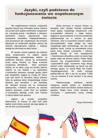 We współczesnym świecie, znajomość
języków obcych jest niezwykle ważna, otwiera
ona przed nami paletę możliwości związanych
np. z przyszłą pracą i zarobkami, z bliższym
poznaniem kultury zagranicznej oraz
nawiązania kontaktów międzynarodowych,
tych prywatnych jak i służbowych. Do korzyści
płynących ze znajomości języków zalicza się
również zdecydowanie większy i szybszy
dostęp do informacji na dany temat.
W naszym liceum pojawiła się ostatnio
opcja uczęszczania na zajęcia języka
hiszpańskiego, prowadzonego zdalnie na
platformie Discord. Lekcje są prowadzone
przez panią Paulinę La Rosę w bardzo
przyjemnej atmosferze. Sami uczniowie
mówią, że na lekcji czują się bardzo dobrze,
chętnie na nie chodzą i są zadowoleni
z możliwości poznania nowego języka jakim
jest hiszpański. Zajęcia te trwają 45 minut,
czyli tyle samo co normalna lekcja szkolna,
tylko że podczas lekcji hiszpańskiego można
siedzieć pod kocykiem i pić herbatkę.
Na lekcjach pracuje się na wirtualnym
podręczniku, w którym zawarte są również
zadania słuchane, a jeśli ktoś ma problem
w rozwiązaniu jednego z nich, pani Paulina
z chęcią udzieli nam pomocy.
Zajęcia są przede wszystkim
dobrowolne, to znaczy, że jeśli ktoś tylko
będzie miał ochotę nauczyć się tego języka, to
nic nie stoi na przeszkodzie.
Klasa pierwsza w naszym liceum, na
początku roku, dostała również możliwość
nauki języka rosyjskiego stacjonarnie oraz
w przyszłości zdawania z niego matury.
Zajęcia te są prowadzone w formie przedmiotu
podstawowego np. w zamian za język
niemiecki. Jest to oczywiście kwestia wyboru,
pierwszoklasiści mogli podjąć się nauki
rosyjskiego bądź niemieckiego, lub obu tych
języków naraz. Lekcje są prowadzone przez
panią Lenę Usową w przemiły i ciekawy
sposób. Panuje na nich sympatyczna
i bezstresowa atmosfera, przez co nauka tego
języka staje się jeszcze lepsza. Każda lekcja
zaczyna się przypomnieniem słownictwa
z poprzednich zajęć. Uczniowie mają okazję
poznać wiele ciekawostek na temat nie tyle
samego języka, co samej Rosji lub krajów
rosyjskojęzycznych. Do nauki używają
podręcznika pt. Вот и мы по но-вому 1 (Wot
i my po nowomu 1) oraz ćwiczeń o tej samej
nazwie.
Podsumowując, jesteśmy bardzo
wdzięczni naszej szkole za dodatkową
możliwość nauki tych dwóch, bardzo istotnych,
języków. Dzięki temu coraz bardziej się
rozwijamy i poszerzamy naszą wiedzę
o świecie.
Kinga Garbowska
 