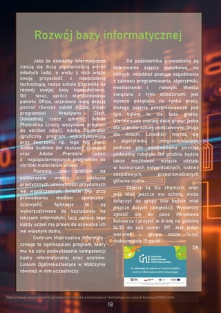 Jako że dziedziny informatyczne
cieszą się dużą popularnością wśród
młodych ludzi, a wielu z nich wiąże
swoją przyszłość z nowoczesną
technologią, nasza szkoła postawiła na
rozwój swojej bazy komputerowej.
Od teraz, oprócz standardowego
pakietu Office, uczniowie mają okazję
poznać również pakiet Adobe, dzięki
programowi Kreatywny Start.
Dokładniej rzecz ujmując: Adobe
Photoshop (znany wszystkim program
do obróbki zdjęć), Adobe Illustrator
(graficzny program wykorzystywany
przy tworzeniu np. logo lub ikon),
Adobe Audition (do realizacji dźwięku)
oraz Adobe Premiere (jeden
z najpopularniejszych programów do
obróbki materiałów wideo).
Pozwolą one uczniom na
poszerzenie wiedzy i zdobycie
praktycznych umiejętności przydatnych
we współczesnym świecie (np. przy
prowadzeniu mediów społeczno-
ściowych). Aplikacje te są
wykorzystywane do kształcenia na
lekcjach informatyki, lecz oprócz tego
każdy uczeń ma prawo do używania ich
we własnym domu.
Centrum Mistrzostwa Informaty-
cznego to ogólnopolski program, który
ma na celu podwyższenie kompetencji
kadry informatycznej oraz uczniów.
Liceum Ogólnokształcące w Wołczynie
również w nim uczestniczy.
Od października prowadzone są
dobrowolne zajęcia dodatkowe, na
których młodzież poznaje zagadnienia
z zakresu programowania, algorytmiki,
mechatroniki i robotyki. Wiedza
związana z tymi dziedzinami jest
wysoce pożądana na rynku pracy,
dlatego zajęcia przygotowawcze pod
tym kątem to nie lada gratka.
Uformowane zostały dwie grupy: jedna
dla uczniów szkoły podstawowej, druga
dla liceum. Licealiści mierzą się
z algorytmiką i programowaniem,
podczas gdy podstawówka poznaje
podwaliny robotyki. Od grudnia będzie
także możliwość wzięcia udziału
w konkursach indywidualnych, tudzież
zespołowych, przeprowadzanych
głównie online.
Zajęcia są dla chętnych, więc
jeśli ktoś jeszcze ma ochotę, może
dołączyć do grupy (nie będzie miał
jeszcze dużych zaległości). Wystarczy
zgłosić się do pana Mirosława
Kelniarza i przyjść w środę na godzinę
14:30 do sali numer 217. Jest jeden
warunek – grupa może liczyć
maksymalnie 15 osób!
DK
https://www.computerworld.pl/news/Informatyka-a-koronawirus-Technologie-w-czasach-kryzysu,420082.html
Rozwój bazy informatycznej
 