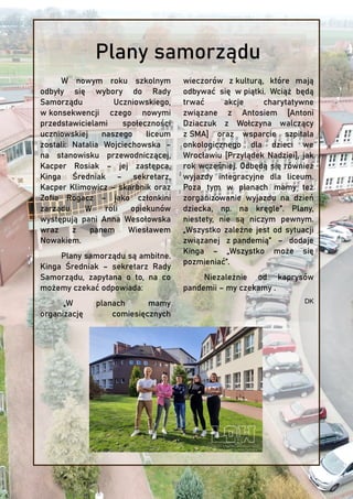 W nowym roku szkolnym
odbyły się wybory do Rady
Samorządu Uczniowskiego,
w konsekwencji czego nowymi
przedstawicielami społeczności
uczniowskiej naszego liceum
zostali: Natalia Wojciechowska –
na stanowisku przewodniczącej,
Kacper Rosiak – jej zastępca,
Kinga Średniak – sekretarz,
Kacper Klimowicz – skarbnik oraz
Zofia Rogacz – jako członkini
zarządu. W roli opiekunów
występują pani Anna Wesołowska
wraz z panem Wiesławem
Nowakiem.
Plany samorządu są ambitne.
Kinga Średniak – sekretarz Rady
Samorządu, zapytana o to, na co
możemy czekać odpowiada:
„W planach mamy
organizację comiesięcznych
wieczorów z kulturą, które mają
odbywać się w piątki. Wciąż będą
trwać akcje charytatywne
związane z Antosiem [Antoni
Dziaczuk z Wołczyna walczący
z SMA] oraz wsparcie szpitala
onkologicznego dla dzieci we
Wrocławiu [Przylądek Nadziei], jak
rok wcześniej. Odbędą się również
wyjazdy integracyjne dla liceum.
Poza tym w planach mamy też
zorganizowanie wyjazdu na dzień
dziecka, np. na kręgle”. Plany,
niestety, nie są niczym pewnym.
„Wszystko zależne jest od sytuacji
związanej z pandemią” – dodaje
Kinga – „Wszystko może się
pozmieniać”.
Niezależnie od kaprysów
pandemii – my czekamy .
DK
Plany samorządu
 