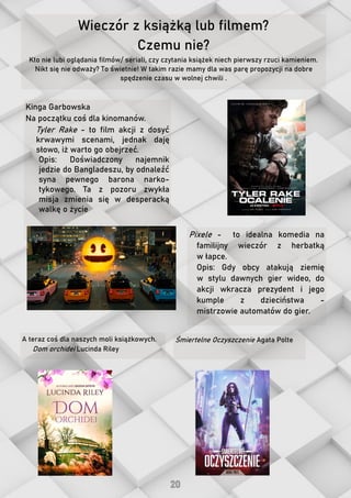 Wieczór z książką lub filmem?
Czemu nie?
Kto nie lubi oglądania filmów/ seriali, czy czytania książek niech pierwszy rzuci kamieniem.
Nikt się nie odważy? To świetnie! W takim razie mamy dla was parę propozycji na dobre
spędzenie czasu w wolnej chwili .
A teraz coś dla naszych moli książkowych.
Dom orchidei Lucinda Riley
Kinga Garbowska
Na początku coś dla kinomanów.
Tyler Rake - to film akcji z dosyć
krwawymi scenami, jednak daję
słowo, iż warto go obejrzeć.
Opis: Doświadczony najemnik
jedzie do Bangladeszu, by odnaleźć
syna pewnego barona narko-
tykowego. Ta z pozoru zwykła
misja zmienia się w desperacką
walkę o życie
Pixele - to idealna komedia na
familijny wieczór z herbatką
w łapce.
Opis: Gdy obcy atakują ziemię
w stylu dawnych gier wideo, do
akcji wkracza prezydent i jego
kumple z dzieciństwa -
mistrzowie automatów do gier.
Śmiertelne Oczyszczenie Agata Polte
 