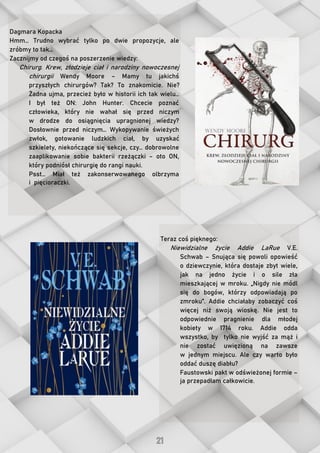 Dagmara Kopacka
Hmm… Trudno wybrać tylko po dwie propozycje, ale
zróbmy to tak…
Zacznijmy od czegoś na poszerzenie wiedzy:
Chirurg. Krew, złodzieje ciał i narodziny nowoczesnej
chirurgii Wendy Moore – Mamy tu jakichś
przyszłych chirurgów? Tak? To znakomicie. Nie?
Żadna ujma, przecież było w historii ich tak wielu…
I był też ON: John Hunter. Chcecie poznać
człowieka, który nie wahał się przed niczym
w drodze do osiągnięcia upragnionej wiedzy?
Dosłownie przed niczym… Wykopywanie świeżych
zwłok, gotowanie ludzkich ciał, by uzyskać
szkielety, niekończące się sekcje, czy… dobrowolne
zaaplikowanie sobie bakterii rzeżączki – oto ON,
który podniósł chirurgię do rangi nauki.
Psst… Miał też zakonserwowanego olbrzyma
i pięcioraczki.
Teraz coś pięknego:
Niewidzialne życie Addie LaRue V.E.
Schwab – Snująca się powoli opowieść
o dziewczynie, która dostaje zbyt wiele,
jak na jedno życie i o sile zła
mieszkającej w mroku. „Nigdy nie módl
się do bogów, którzy odpowiadają po
zmroku”. Addie chciałaby zobaczyć coś
więcej niż swoją wioskę. Nie jest to
odpowiednie pragnienie dla młodej
kobiety w 1714 roku. Addie odda
wszystko, by tylko nie wyjść za mąż i
nie zostać uwięzioną na zawsze
w jednym miejscu. Ale czy warto było
oddać duszę diabłu?
Faustowski pakt w odświeżonej formie –
ja przepadłam całkowicie.
 