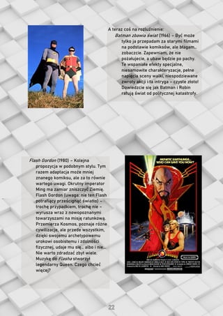A teraz coś na rozluźnienie:
Batman zbawia świat (1966) – Być może
tylko ja przepadam za starymi filmami
na podstawie komiksów, ale błagam…
zobaczcie. Zapewniam, że nie
pożałujecie, a ubaw będzie po pachy.
Te wspaniałe efekty specjalne,
niesamowite charakteryzacje, pełne
napięcia sceny walki, niespodziewane
zwroty akcji i ta intryga – czyste złoto!
Dowiedzcie się jak Batman i Robin
ratują świat od politycznej katastrofy.
Flash Gordon (1980) – Kolejna
propozycja w podobnym stylu. Tym
razem adaptacja może mniej
znanego komiksu, ale za to równie
wartego uwagi. Okrutny imperator
Ming ma zamiar zniszczyć Ziemię.
Flash Gordon (uwaga: nie ten Flash
potrafiący prześcignąć światło) –
trochę przypadkiem, trochę nie –
wyrusza wraz z nowopoznanymi
towarzyszami na misję ratunkową.
Przemierza Kosmos, poznaje różne
cywilizacje, ale przede wszystkim,
dzięki swojemu archetypowemu
urokowi osobistemu i zdolności
fizycznej, udaje mu się… albo i nie...
Nie warto zdradzać zbyt wiele.
Muzykę do Flasha stworzył
legendarny Queen. Czego chcieć
więcej?
 