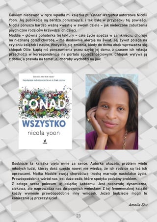 Całkiem niedawno w ręce wpadła mi książka pt. Ponad Wszystko autorstwa Nicolii
Yoon. Jej publikacje są bardzo poruszające, i tak było w przypadku tej powieści.
Nicola porusza bardzo ważną kwestię w swoim dziele – jak nieleczone zaburzenia
psychiczne rodziców krzywdzą ich dzieci.
Maddie – główna bohaterka tej lektury – całe życie spędza w zamknięciu, choruje
na nieznaną dotąd chorobę – ma dosłownie alergię na świat. Jej żywot polega na
czytaniu książek i nauce. Wszystko się zmienia, kiedy do domu obok wprowadza się
chłopak Ollie. Łapią nić porozumienia przez szybę jej domu, z czasem ich relacja
przechodzi w korespondencję na portalu społecznościowym. Chłopak wyrywa ją
z domu, a prawda na temat jej choroby wychodzi na jaw.
Osobiście ta książka ujęła mnie za serce. Autorka ukazała, problem wielu
młodych ludzi, którzy dość często nawet nie wiedzą, że ich rodzice są też ich
oprawcami. Matka Maddie swoją chorobliwą troską marnuje nastolatce życie.
Prawdopodobnie wśród nas jest dużo osób, które spotyka podobny problem.
Z całego serca polecam tę książkę każdemu. Jest naprawdę dynamiczna,
ciekawa, ale naprowadza nas do pewnych wniosków. Z tej fenomenalnej książki
każdy wyniesie prawdopodobnie inny wniosek. Jeżeli będziecie mogli to
koniecznie ją przeczytajcie!
Amelia Zhu
 