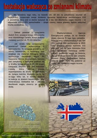 We wrześniu tego roku, na Islandii (ok. 40 km na południowy wschód od
Reykjaviku), rozpoczęła swoje działanie ogromna konstrukcja pochłaniająca CO2
z powietrza. Orca jest w stanie wysysać do 4 tys. ton dwutlenku węgla rocznie – co
odpowiada emisji 870 samochodów – dzięki czemu, nasza planeta, będzie oddychać
trochę swobodniej.
https://alebank.pl/raport-ipcc-czerwona-flaga-dla-ludzkosci-swiat-
Międzynarodowa Agencja
Energetyczna podaje, że na świecie
działa obecnie 15 tego typu zakładów.
Pracują one z efektywnością 9 tys. ton
CO2 rocznie (dla porównania w 2020
roku globalna emisja wyniosła 31,5
mld ton). Jak na razie Islandzka Orca
jest największą instalacją wchła-
niającą dwutlenek węgla na świecie,
ale już niedługo może to ulec zmianie,
bowiem Stany Zjednoczone budują
obecnie obiekt, który ma pobierać aż
milion ton dwutlenku węgla rocznie.
Zakład powstał z połączenia
dwóch firm: szwajcarskiego Climeworks
oraz islandzkiego Carbfix. Koszt budowy
instalacji wyniósł ok. 15 mln dolarów.
Jak działa taka oczyszczalnia
powietrza? Zakład wykorzystuje 12
wentylatorów. Te wciągają powietrze do
ośmiu kolektorów, a wewnątrz nich
znajduje się materiał filtrujący, który
wychwytuje dwutlenek węgla. Po
nasyceniu filtrów dwutlenkiem, komora
jest zamykana, a następnie podnosi się
w środku temperaturę do 80-100 stopni
Celsjusza. Stężone CO2 jest mieszane
z wodą, która później zostaje
wypompowana do studni na głębokość
ok. tysiąca metrów. Wszystko po to, by
w ciągu kilku lat, w wyniku wejścia
w reakcję ze skałami bazaltowymi, ulec
mineralizacji. Dokładnie tak – zebrany
dwutlenek węgla, utworzy po prostu
skałę.
źródło: https://www.komputerswiat.pl/aktualnosci/wydarzenia/
na-islandii-ruszyla-najwieksza-na-swiecie-instalacja-walczaca-
ze-zmianami-klimatu/ws58b75?
utm_source=www.komputerswiat.pl_viasg_komputerswiat&ut
m_medium=referal&utm_campaign=leo_automatic&srcc=ucs
 