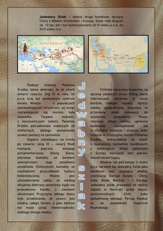 Śledząc historię Państwa
Środka, łatwo dostrzec, że do chwili
śmierci cesarza Jing Di w roku 141
p.n.e. kraj był zamkniętym centrum
świata. Wiedza o populacjach
zamieszkujących terytorium, za wciąż
rozrastającym się murem, była
niewielka. Targane wojnami,
z koczowniczymi ludami, Państwo
Środka potrzebowało większych sił
militarnych, dlatego postanowiło
szukać pomocy na zachodzie.
Dopiero zasiadający na tronie
po cesarzu Jang Di – cesarz Wudi
nawiązał, poprzez swojego
parlamentariusza Zhang Qiana,
pierwsze kontakty ze światem
zewnętrznym. Jego poselstwo
umożliwiło Chińczykom kontakty ze
wschodnimi przyczółkami kultury
hellenistycznej. Ważne jest
uświadomienie sobie, że według
oficjalnej doktryny cesarstwa nigdy nie
prowadzono handlu z ziemiami
ościennymi. Przyczyną takiego stanu
było przekonanie, że cesarz jest
władcą całego świata, a jako bóstwo
nie może uznać równorzędności
żadnego innego władcy.
Chińskie karawany kupieckie, za
sprawą zdobytych przez Zhang Qiana
informacjom, docierały w coraz
bardziej odległe regiony. Oprócz
wiedzy geograficznej wyprawa ta
przyniosła wiele innowacji do
azjatyckiej gospodarki. Nowe,
nieznane dotąd rośliny uprawne
doskonale zaadaptowały się
w chińskim klimacie i znalazły stałe
miejsce w tradycyjnej kuchni Państwa
Środka. Jednocześnie na wieść
o nawiązaniu kontaktów handlowych
z zamkniętym dotąd państwem
z Europy wyruszali tam pierwsi
nieustraszeni kupcy.
Właśnie tak pod koniec II wieku
p.n.e. narodził się Jedwabny Szlak jako
handlowa sieć spajająca wielkie
cywilizacje Starego Świata – Chiny,
Indie, Bliski Wschód – i Europę.
Jedwabny szlak prowadził od stolicy
Japonii w Nara-shi przez obszar
kontynentalnych Chin, Indie
(południową odnogą), Persję, Kaukaz
aż do posiadłości Imperium
Rzymskiego.
Jedwabny Szlak – dawna droga handlowa, łącząca
Chiny z Bliskim Wschodem i Europą. Szlak miał długość
ok. 12 tys. km i był wykorzystywany od III wieku p.n.e. do
XVII wieku n.e.
 