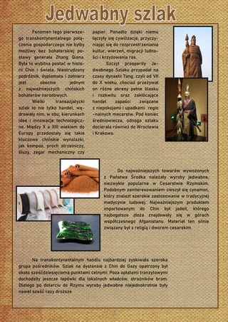 Fenomen tego pierwsze-
go transkontynentalnego połą-
czenia gospodarczego nie byłby
możliwy bez bohaterskiej po-
stawy generała Zhang Qiana.
Była to wybitna postać w histo-
rii Chin i świata. Niestrudzony
podróżnik, dyplomata i żołnierz
jest obecnie jednym
z najważniejszych chińskich
bohaterów narodowych.
Wielki transazjatycki
szlak to nie tylko handel, wę-
drowały nim, w obu, kierunkach
idee i innowacje technologicz-
ne. Między X a XIII wiekiem do
Europy przedostały się takie
kluczowe chińskie wynalazki,
jak kompas, proch strzelniczy,
śluzy, zegar mechaniczny czy
papier. Ponadto dzięki niemu
łączyły się cywilizacje, przyczy-
niając się do rozprzestrzeniania
kultur, wierzeń, migracji ludno-
ści i krzyżowania ras.
Szczyt prosperity Je-
dwabnego Szlaku przypadał na
czasy dynastii Tang, czyli od VII
do X wieku, chociaż przeżywał
on różne okresy pełne blasku
i rozkwitu oraz zakłócające
handel zapaści związane
z niepokojami i upadkami regio
–nalnych mocarstw. Pod koniec
średniowiecza, odnoga szlaku
docierała również do Wrocławia
i Krakowa.
Do najważniejszych towarów wywożonych
z Państwa Środka należały wyroby jedwabne,
niezwykle popularne w Cesarstwie Rzymskim.
Podobnym zainteresowaniem cieszył się cynamon,
który znalazł szerokie zastosowanie w tradycyjnej
medycynie ludowej. Najważniejszym produktem
importowanym do Chin był jadeit, którego
najbogatsze złoża znajdowały się w górach
współczesnego Afganistanu. Materiał ten silnie
związany był z religią i dworem cesarskim.
Na transkontynentalnym handlu najbardziej zyskiwała szeroka
grupa pośredników. Szlak na dystansie z Chin do Gazy opatrzony był
około sześćdziesięcioma punktami celnymi. Poza opłatami tranzytowymi
dochodziły jeszcze łapówki dla lokalnych władców, strażników bram.
Dlatego po dotarciu do Rzymu wyroby jedwabne niejednokrotnie były
nawet sześć razy droższe.
 