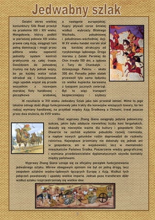 Ostatni okres wielkiej
koniunktury Silk Road przeżył
na przełomie XIII i XIV wieku.
Mongołowie, którzy podbili
w pierwszej połowie XIII wieku
prawie całą Azję, osiągnęli tam
pełną dominację i mogli przez
półtora wieku zapewnić
jednolity system kontroli
praktycznie na całej trasie.
Gwoździem do jedwabnej
trumny nie były jednak wojny,
bo po każdej walce szlak
odradzał się i funkcjonował.
Jego upadek wiązał się przede
wszystkim z rozwojem
morskiej floty handlowej –
początkowo arabskiej,
a następnie europejskiej.
Kupcy pływali coraz śmielej
wzdłuż wybrzeży Bliskiego
Wschodu, południowej
i południowo-wschodniej Azji.
W XV wieku handel morski stał
się bardziej atrakcyjny od
ryzykownego lądowego. Droga
morska z Zatoki Perskiej do
Chin trwała 150 dni, a lądowa
z Tany do Chanbałyk –
dzisiejszego Pekinu – około
300 dni. Ponadto jeden statek
przewoził tyle samo ładunku
co wielka kupiecka karawana
z tysiącem jucznych zwierząt.
Był to więc transport
bezpieczniejszy i szybszy
W rezultacie w XVI wieku Jedwabny Szlak jako taki przestał istnieć. Mimo to jego
lokalne odnogi dość długo funkcjonowały jako trakty dla konwojów wiozących towary, bo ten
rodzaj wymiany handlowej, na przykład między Azją Środkową a Chinami, trwał jeszcze
przez dwa stulecia, do XVIII wieku.
Choć wyprawy Zhang Qiana osiągnęły jedynie połowiczny
sukces, jakim było zdobycie niewielkiej liczby koni fergańskich,
okazały się niezwykle ważne dla kultury i gospodarki Chin.
Otwarcie na zachód wydatnie pobudziło rozwój rzemiosła,
a napływ nowych gatunków roślin doprowadził do rozkwitu
rolnictwa. Największe przemiany nie dokonały się jednak ani
w gospodarce, ani w wojskowości, lecz w mentalności
mieszkańców Państwa Środka. Poszerzenie wiedzy geograficznej
i wymiana przedstawicielstw dyplomatycznych ożywiło kontakty
między państwami.
Wyprawy Zhang Qiana uznaje się za oficjalny początek funkcjonowania
jedwabnego szlaku. Wbrew obiegowym opiniom nie był on jedną drogą, lecz
zespołem szlaków wodno-lądowych łączących Europę z Azją. Wzdłuż tych
połączeń powstawały i upadały wielkie imperia. Jednak poza transferem dóbr
wzdłuż szlaku rozprzestrzeniały się wielkie idee.
 