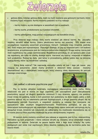  gotowa dieta, mówiąc gotowa dieta, mam na myśli żywienie psa gotowymi karmami, które
możemy kupić wszędzie. Karmy możemy podzielić na trzy rodzaje:
- karmy mokre, są one dostępne w saszetkach lub w puszkach,
- karmy suche, produkowane są w postaci drażetek,
- karmy półwilgotne, mają postać rozpadających się kawałków draży.
Przy doborze tego rodzaju diety warto wiedzieć jak dobrać karmę. Na początku
musimy określić skład karmy. Dobra jakościowa karma ma powyżej 70% mięsa oraz
szczegółowo rozpisaną zawartość procentową różnych rodzajów mięs (mięśnie, podroby
itd.). Ilość mięsa jest najważniejsza. Dlaczego? Dlatego, że psy są mięsożercami i ich budowa
anatomiczna przystosowana jest do trawienia pokarmów mięsnych. Drugą ważną rzeczą jest
ilość wypełniaczy (np. pulpa ziemniaczana). Wypełniacze powodują, że po spożyciu pies czuje
się najedzony, ale tylko na chwilę, dlatego warto kierować się ilością i miejscem w składzie
tych produktów. Rodzaj tej diety jest łatwy w prowadzeniu, jednak ludzie idąc na łatwiznę
kupują karmy, które są niezdrowe i szkodzą.
Którą dietę wybrać? Tak naprawdę wszystko zależy od nas i tego jak nasze psy
reagują na pożywienie. Jeżeli mamy problem z doborem diety zawsze możemy
skontaktować się z dietetykiem zwierzęcym, który stworzy dietę dopasowaną do potrzeb
naszego czworonoga.
Jak zadbać o zdrowie psychiczne psa?
Psy to bardzo aktywne zwierzęta, wymagające odpowiedniej ilości ruchu. Wielu
właścicieli nie jest w stanie im tego zapewnić. Jak uszczęśliwić psa? Zdecydowanie
powinniśmy zacząć od długich spacerów minimum 3 razy dziennie, spacery nie powinny
trwać mniej niż godzinę, każdy z nich powinien być podzielony na dwie części, jedna z nich
powinna opierać się na załatwieniu potrzeb fizjologicznych, a druga powinna skupić się na
zaspokojeniu potrzeb fizycznych, a zaspokoić możemy ją zabawą (np. szarpanie się
szarpakiem) albo zwykłym bieganiem/marszem. Powinniśmy pamiętać, że psy są
zwierzętami komunikującymi się zapachami, dlatego kiedy nasze zwierzaki zatrzymują się by
obwąchać krzak, śmietnik lub cokolwiek nie odbierajmy mu możliwości dowiedzenia się co
w trawie piszczy! Psia psychika relaksuje się przez obwąchiwanie, tropienie.
W naszym domu możemy umożliwić psu zabawę w węszenie, jest to tzw. noseworking.
Potrzebne są nam przysmaki i różne ciekawe skrytki np. możemy ukryć smakołyki między
poduszkami w salonie. Zwierzak na pewno będzie miał z tego dużo uciechy! Na rynku
dostępnych jest wiele mat węchowych, które idealnie nadadzą się do karmienia psów bez
użycia misek.
Amelia Zhu
 