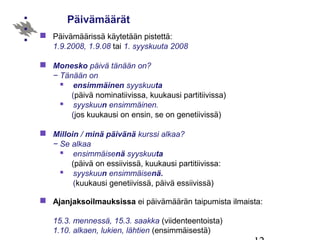 Päivämäärät
 Päivämäärissä käytetään pistettä:
1.9.2008, 1.9.08 tai 1. syyskuuta 2008
 Monesko päivä tänään on?
− Tänään on
 ensimmäinen syyskuuta
(päivä nominatiivissa, kuukausi partitiivissa)
 syyskuun ensimmäinen.
(jos kuukausi on ensin, se on genetiivissä)
 Milloin / minä päivänä kurssi alkaa?
− Se alkaa
 ensimmäisenä syyskuuta
(päivä on essiivissä, kuukausi partitiivissa:
 syyskuun ensimmäisenä.
(kuukausi genetiivissä, päivä essiivissä)
 Ajanjaksoilmauksissa ei päivämäärän taipumista ilmaista:
15.3. mennessä, 15.3. saakka (viidenteentoista)
1.10. alkaen, lukien, lähtien (ensimmäisestä)
 