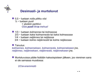 Desimaali- ja murtoluvut
 0,5 − luetaan nolla pilkku viisi
½ − luetaan puoli
+ yksikön partitiivi:
Osta puoli litraa mehua!
 1/3 − luetaan kolmannes tai kolmasosa
2/3 − luetaan kaksi kolmannesta tai kaksi kolmasosaa
1/4 − luetaan neljännes tai neljäsosa
3/4 − luetaan kolme neljännestä tai kolme neljäsosaa
 Taivutus:
kolmannes, kolmanneksen, kolmannesta, kolmannekseen jne.
neljännes, neljänneksen, neljännestä, neljännekseen jne.
 Murtoluvuissa pääte lisätään kaksoispisteen jälkeen, jos viereinen sana
ei ole samassa muodossa:
2/3:n enemmistö
 