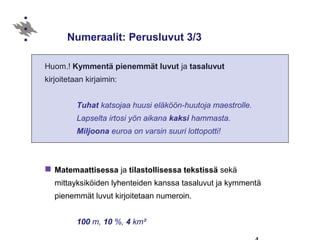 Numeraalit: Perusluvut 3/3
Huom.! Kymmentä pienemmät luvut ja tasaluvut
kirjoitetaan kirjaimin:
Tuhat katsojaa huusi eläköön-huutoja maestrolle.
Lapselta irtosi yön aikana kaksi hammasta.
Miljoona euroa on varsin suuri lottopotti!
 Matemaattisessa ja tilastollisessa tekstissä sekä
mittayksiköiden lyhenteiden kanssa tasaluvut ja kymmentä
pienemmät luvut kirjoitetaan numeroin.
100 m, 10 %, 4 km²
 