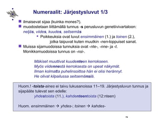 Numeraalit: Järjestysluvut 1/3
 ilmaisevat sijaa (kuinka mones?).
 muodostetaan liittämällä tunnus -s perusluvun genetiivivartaloon:
neljäs, viides, kuudes, seitsemäs
 Poikkeuksia ovat luvut ensimmäinen (1.) ja toinen (2.),
jotka taipuvat kuten muutkin -nen-loppuiset sanat.
 Muissa sijamuodoissa tunnuksia ovat -nte-, -nne- ja -t.
Monikkomuodoissa tunnus on -nsi-.
Mäkiset muuttivat kuudenteen kerrokseen.
Myös viidennestä kerroksesta on upeat näkymät.
Ilman kolmatta puhelinsoittoa hän ei olisi herännyt.
He olivat kilpailussa seitsemänsiä.
Huom.! -toista-aines ei taivu lukusanoissa 11–19. Järjestysluvun tunnus ja
sijapääte tulevat sen edelle:
yhdestoista (11.), kahdenteentoista (12:nteen)
Huom. ensimmäinen  yhdes-; toinen  kahdes-
 