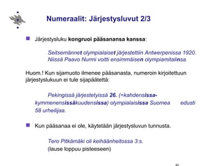 Numeraalit: Järjestysluvut 2/3
 Järjestysluku kongruoi pääsanansa kanssa:
Seitsemännet olympialaiset järjestettiin Antwerpenissa 1920.
Niissä Paavo Nurmi voitti ensimmäisen olympiamitalinsa.
Huom.! Kun sijamuoto ilmenee pääsanasta, numeroin kirjoitettuun
järjestyslukuun ei tule sijapäätettä:
Pekingissä järjestetyissä 26. (=kahdensissa-
kymmenensissäkuudensissa) olympialaisissa Suomea edusti
58 urheilijaa.
 Kun pääsanaa ei ole, käytetään järjestysluvun tunnusta.
Tero Pitkämäki oli keihäänheitossa 3:s.
(lause loppuu pisteeseen)
 