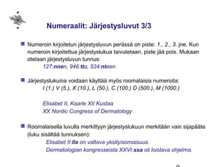 Numeraalit: Järjestysluvut 3/3
 Numeroin kirjoitetun järjestysluvun perässä on piste: 1., 2., 3. jne. Kun
numeroin kirjoitettua järjestyslukua taivutetaan, piste jää pois. Mukaan
otetaan järjestysluvun tunnus:
127:nnen, 946:tta, 534:nteen
 Järjestyslukuina voidaan käyttää myös roomalaisia numeroita:
I (1.) V (5.), X (10.), L (50.), C (100.) D (500.), M (1000.)
Elisabet II, Kaarle XII Kustaa
XX Nordic Congress of Dermatology
 Roomalaisella luvulla merkittyyn järjestyslukuun merkitään vain sijapääte
(luku sisältää tunnuksen):
Elisabet II:lla on valtava yksityisomaisuus.
Dermatologian kongresseista XXVI:ssa oli loistava ohjelma.
 