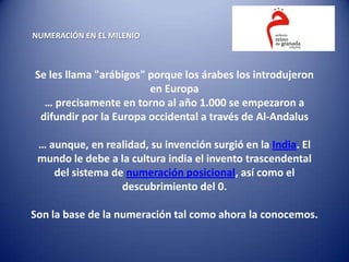 NUMERACIÓN EN EL MILENIO



Se les llama "arábigos" porque los árabes los introdujeron
                        en Europa
  … precisamente en torno al año 1.000 se empezaron a
 difundir por la Europa occidental a través de Al-Andalus

 … aunque, en realidad, su invención surgió en la India. El
 mundo le debe a la cultura india el invento trascendental
    del sistema de numeración posicional, así como el
                  descubrimiento del 0.

Son la base de la numeración tal como ahora la conocemos.
 