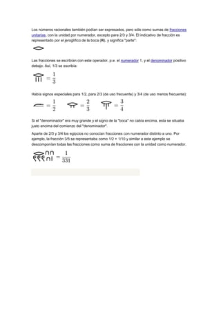 Los números racionales también podían ser expresados, pero sólo como sumas de fracciones
unitarias, con la unidad por numerador, excepto para 2/3 y 3/4. El indicativo de fracción es
representado por el jeroglífico de la boca (R), y significa "parte":




Las fracciones se escribían con este operador, p.e. el numerador 1, y el denominador positivo
debajo. Así, 1/3 se escribía:




Había signos especiales para 1/2, para 2/3 (de uso frecuente) y 3/4 (de uso menos frecuente):




Si el "denominador" era muy grande y el signo de la "boca" no cabía encima, esta se situaba
justo encima del comienzo del "denominador".

Aparte de 2/3 y 3/4 los egipcios no conocían fracciones con numerador distinto a uno. Por
ejemplo, la fracción 3/5 se representaba como 1/2 + 1/10 y similar a este ejemplo se
descomponían todas las fracciones como suma de fracciones con la unidad como numerador.
 