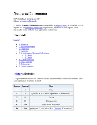 Numeración romana<br />De Wikipedia, la enciclopedia libre<br />Saltar a navegación, búsqueda <br />El sistema de numeración romana se desarrolló en la antigua Roma y se utilizó en todo su imperio. Es un sistema de numeración no posicional, en el que se usan algunas letras mayúsculas como símbolos para representar los números.<br />Contenido[ocultar]1 Símbolos2 Notación moderna3 Fracciones4 Ejemplos5 Aritmética con Numeración Romana 5.1 Suma5.2 Resta6 El 4 en los relojes7 Véase también8 Referencias9 Enlaces externos<br />[editar] Símbolos<br />La siguiente tabla muestra los símbolos válidos en el sistema de numeración romano, y sus equivalencias en el sistema decimal:<br />RomanoDecimalNotaI1UnusV5Quinque. V es la mitad superior de X; en etrusco Λ.X10DecemL50QuinquagintaC100Letra inicial de Centum.D500Quingenti. D, es la mitad de la Digamma Φ (como phi).M1.000Mille Originalmente era la letra Digamma.<br />[editar] Notación moderna<br />Los romanos desconocían el cero, introducido posteriormente por los árabes, así que no existe ningún símbolo en el sistema de numeración romano que represente el valor cero.<br />Los múltiples símbolos pueden ser combinados para producir cantidades entre estos valores, siguiendo ciertas reglas en la repetición. En los casos en que sea más pequeño, se permite a veces colocar un valor menor (sustrayendo), el símbolo con un valor menor colocado antes que un valor más alto, de manera que, por ejemplo, se puede escribir IV o iv para cuatro, en lugar de IIII. Así, tenemos que los números no asignados a un símbolo se crean haciendo combinaciones como las siguientes:<br />Entrada a la sección LII del Coliseo, con los números aún visibles.<br />Romano mayúsculasRomano minúsculasNominaciónIIiidosIIIiiitresIVivcuatroVIviseisVIIviisieteVIIIviiiochoIXixnueveXXXIIxxxiitreinta y dosXLVxlvcuarenta y cinco<br />Para números con valores igual o superiores a 4.000, se coloca una línea horizontal por encima del número, para indicar que la base de la multiplicación es por 1.000:<br />Romano (miles)DecimalNominaciónV5.000cinco milX10.000diez milL50.000cincuenta milC100.000cien milD500.000quinientos milM1.000.000un millón<br />No existe formato para números con un valor de mayor envergadura, por lo que a veces se utiliza una doble barra o una barra de subrayado para indicar que la multiplicación se realiza por un millón. Como ejemplo, para mostrar un valor de diez millones haría lo siguiente: (X)<br />Como sistema de numeración , el inventario de signos es y el conjunto de reglas podría especificarse como:<br />Como regla general, los símbolos se escriben y leen de izquierda a derecha, de mayor a menor valor.<br />El valor de un número se obtiene sumando los valores de los símbolos que lo componen, salvo en la siguiente excepción.<br />Si un símbolo de tipo 1 está a la izquierda inmediata de otro de mayor valor, se resta al valor del segundo el valor del primero. Ej. IV=4, IX=9.<br />Los símbolos de tipo 5 siempre suman y no pueden estar a la izquierda de uno de mayor valor.<br />Se permiten a lo sumo tres repeticiones consecutivas del mismo símbolo de tipo 1.<br />No se permite la repetición de una misma letra de tipo 5, su duplicado es una letra de tipo 10.<br />Si un símbolo de tipo 1 aparece restando, sólo puede aparecer a su derecha un sólo símbolo de mayor valor.<br />Si un símbolo de tipo 1 que aparece restando se repite, sólo se permite que su repetición esté colocada a su derecha y que no sea adyacente al símbolo que resta.<br />Sólo se admite la resta de un símbolo de tipo 1 sobre el inmediato mayor de tipo 1 o de tipo 5. Ejemplos:<br />- el símbolo I sólo puede restar a V y a X.<br />- el símbolo X sólo resta a L y a C.<br />- el símbolo C sólo resta a D y a M.<br />Se permite que dos símbolos distintos aparezcan restando si no son adyacentes.<br />Una moneda triens (1/3 ó 4/12 de un as). Véanse los cuatro puntos (••••) que indican su valor.<br />No siempre se respetan estas reglas. En algunas inscripciones, o en relojes, aparece IIII en lugar de IV para indicar el valor 4.<br />A continuación aparecen algunos ejemplos de números no-válidos en el sistema de numeración romano, y la regla que incumplen.<br />ErróneaCorrectaValorMotivoVLXLV45Letra de tipo 5 restandoIIIIIV4Más de tres repeticiones de letra tipo 1VIVIX9Repetición de letra de tipo 5CMMMCM1.900Letra tipo 1 a la izquierda de dos de mayor valorIXVIXV15Letra tipo 1 a la izquierda de dos de mayor valorIVIV5Letra restando y su repetición adyacente al símbolo que restaXXLXXX30Letra tipo 1 restando y repetida a su izquierdaICXCIX99Letra I restando a CIMCMXCIX999Letra I restando a MIXLXLI41Letras I y X adyacentes y restandoXILXXXIX39Letras I y X adyacentes y restando<br />[editar] Fracciones<br />Una moneda triens (1/3 o 4/12 de un as). Los cuatro puntos •••• indican su valor.<br />Una moneda semis (1/2 o 6/12 de un as). La letra S indica su valor.<br />Aunque los romanos empleaban un sistema decimal de numeración para los números enteros que reflejaba la forma de contar en latín, para las fracciones empleaban un sistema duodecimal. Un sistema basado en doceavos (12 = 3 × 2 × 2) permite manejar fracciones comunes como 1/3 y 1/4 con mayor facilidad que un sistema basado en décimos (10 = 2 × 5). Muchas monedas romanas, cuyo valor era una fracción duodecimal de la unidad, mostraban una notación basada en mitades y doceavos. Un punto • indicaba una uncia quot;
doceavoquot;
, el origen etimológico de la palabra onza; y los puntos se concatenaban para representar fracciones de hasta cinco doceavos. Seis doceavos (un medio) se abreviaban con la letra S por semis quot;
mitadquot;
. Para fracciones entre siete y once doceavos se añadían puntos uncia de la misma forma que se añaden trazos verticales a la V para indicar números enteros entre seis y nueve.<br />Cada una de estas fracciones tenía un nombre que era el mismo que el de la moneda correspondiente:<br />FracciónNumeral RomanoNombre (nominativo y genitivo)Significado1/12•uncia, unciaequot;
onzaquot;
2/12 = 1/6•• ó :sextans, sextantisquot;
sextoquot;
3/12 = 1/4••• ó ∴quadrans, quadrantisquot;
cuartoquot;
4/12 = 1/3•••• ó ::triens, trientisquot;
tercioquot;
5/12••••• ó :•:quincunx, quincuncisquot;
cinco onzasquot;
 (quinque unciae -> quincunx)6/12 = 1/2Ssemis, semissisquot;
mitadquot;
7/12S•septunx, septuncisquot;
siete onzasquot;
 (septem unciae -> septunx)8/12 = 2/3S•• ó S:bes, bessisquot;
doblequot;
 (se entiende quot;
el doble de un tercioquot;
)9/12 = 3/4S••• ó S:•dodrans, dodrantiso nonuncium, nonunciiquot;
menos un cuartoquot;
 (de-quadrans -> dodrans)o quot;
novena onzaquot;
 (nona uncia -> nonuncium)10/12 = 5/6S•••• ó S::dextans, dextantiso decunx, decuncisquot;
menos un sextoquot;
 (de-sextans -> dextans)o quot;
diez onzasquot;
 (decem unciae -> decunx)11/12S••••• ó S:•:deunx, deuncisquot;
menos una onzaquot;
 (de-uncia -> deunx)12/12 = 1Ias, assisquot;
unidadquot;
<br />La disposición de los puntos era variable y no necesariamente lineal. La figura formada por cinco puntos dispuestos como en la cara de un dado (:·:) se denomina quincunce por el nombre de la fracción y moneda romana. Las palabras latinas sextans y quadrans son el origen de las palabras sextante y cuadrante.<br />Estas son otras fracciones romanas<br />1/8 sescuncia, sescunciae (por sesqui- + uncia, es decir, 1½ uncias), representada por la secuencia del símbolo de la semuncia y el de la uncia.<br />1/24 semuncia, semunciae (por semi- + uncia, es decir, ½ uncia), representada por una variedad de glifos derivados de la letra griega sigma Σ. Hay una variante que se parece al símbolo de la libra £ pero sin la barra horizontal, y otra que se parece a la letra cirílica Є.<br />1/36 binae sextulae, binarum sextularum (quot;
dos sextulasquot;
) o duella, duellae, representada por ƧƧ, es decir, dos letras S invertidas.<br />1/48 sicilicus, sicilici, representado por Ɔ, una C invertida.<br />1/72 sextula, sextulae (1/6 de uncia), representada por Ƨ, una S invertida.<br />1/144 dimidia sextula, dimidiae sextulae (quot;
media sextulaquot;
), representada por ƻ, una S invertida y tachada por una línea horizontal.<br />1/288 scripulum, scripuli (un escrúpulo), representado por el símbolo ℈.<br />1/1728 siliqua, siliquae, representada por un símbolo similar a unas comillas latinas de cierre, ».<br />[editar] Ejemplos<br />Numerales romanos en el Cutty Sark, Greenwich.<br />A continuación se muestran varios ejemplos de numerales romanos, y sus equivalencias decimales:<br />RomanaDecimalI1II2III3IV4V5VI6VII7VIII8IX9X10XI11XII12XX20XXX30XL40L50LX60LXX70LXXX80XC90LXIX69CDL450DCLXVI666CMXCIX999MCDXLIV1.444MMVIII2.008MMIX2.009MMXII2.012<br />[editar] Aritmética con Numeración Romana<br />Todas las operaciones aritméticas realizadas con numeración romana, al tratarse de un caso particular de numeración entera, pueden ser descompuestas en sumas y restas.<br />[editar] Suma<br />Numerales romanos en un manuscrito del siglo XVI.<br />CXVI + XXIV = 140<br />PasoDescripciónEjemplo1Eliminar la notación substractivaIV -> IIII2Concatenar los términosCXVI + XXIIII -> CXVIXXIIII3Ordenar los numerales de mayor a menorCXVIXXIIII -> CXXXVIIIII4Simplificar el resultado reduciendo símbolosIIIII -> V; VV -> X; CXXXVIIIII -> CXXXX5Añadir notación substractivaXXXX -> XL6SoluciónCXL<br />Solución: CXVI + XXIV = CXL<br />El primer paso decodifica los datos posicionales en una notación única, lo que facilita la tarea aritmética. Con ello, el segundo paso, al tener una notación únicamente aditiva puede entrar en funcionamiento. Tras eso, es necesaria una reordenación, pues los dos sumandos mantienen sus ordenaciones respectivas, lo que no es problema al no estar presente anotación substractiva. Una vez reordenados los símbolos, se agrupan los símbolos y se introduce de nuevo la notación substractiva, aplicando las reglas de numeración romana.<br />[editar] Resta<br />CXVI − XXIV = 92<br />PasoDescripciónEjemplo1Eliminar la notación substractivaIV -> IIII2Eliminar los numerales comunes entre los términosCXVI − XXIIII -> CV − XIII3Expandir los numerales del primer término hasta que aparezcan elementos del segundo.CV − XIII -> LLIIIII − XIII -> LXXXXXIIIII − XIII4Repetir los pasos 2 y 3 hasta que el segundo término quede vacíoLXXXXXIIIII − XIII -> LXXXXII5Añadir notación substractivaLXXXXII -> XCII6SoluciónXCII<br />Solución: CXVI − XXIV = XCII<br />[editar] El 4 en los relojes<br />Reloj con numeración romana.<br />Es común ver en muchos relojes el uso de IIII para el numeral 4, en lugar del correcto IV. Algunas de las razones por las que esto ha sido así son:<br />Un relojero suizo entregó un reloj que su soberano le había encargado, pero cometió el error de representar el número 4 como IIII y no usando el IV. El monarca, indignado, hizo ejecutar al desafortunado artesano, y desde ese momento, a modo de protesta y homenaje, todos sus colegas comenzaron a usar el IIII en vez de IV.[cita requerida]<br />El conjunto de cuatro caracteres IIII crea una simetría visual con su opuesto en la esfera VIII, cosa que el IV no logra.<br />Poniendo IIII, el número de símbolos sobre el reloj es: 20 símbolos I, 4 símbolos V y 4 símbolos X, estos números son múltiplos de 4, por lo que es posible, para los fabricantes de reloj, hacer un molde para la fabricación de 5 símbolos I, una V y una X, con lo que esto supone de ahorro en la fabricación de los símbolos. También es posible hacer los moldes siguientes para su uso una sola vez:<br />V IIII IX<br />VI II IIX<br />VII III X<br />VIII I IX<br />IIX invertido proporciona el XII. Además tenemos dos IX uno de los cuales, invertido, proporciona el XI.<br />IIII fue preferido por los romanos en la antigüedad.<br />También se sugería que el IV corresponde a las dos primeras letras de Júpiter, (IVPITER en latín), el dios romano, su uso, por tanto, no era apropiado.<br />El símbolo I es el único que aparece en las primeras cuatro horas, el V aparece las siguientes cuatro horas y el X las siguientes cuatro, proporcionando una simetría rota usando el IV.<br />IV es más difícil de leer con la inclinación en la esfera del reloj.<br />Luis XIV, rey de Francia, prefería IIII sobre IV, por lo que ordenó a sus relojeros producir relojes con IIII en lugar de IV, instituyendo una costumbre que perdura.[1]<br />[editar] Véase también<br />Sistema de numeración<br />Sistema binario<br />Sistema decimal<br />Sistema octal<br />Sistema hexadecimal<br />Teoría de números<br />LOS SISTEMAS DE NUMERACION A LO LARGO DE LA HISTORIA <br /> En esta página encontrará información acerca de las distintas clases de <br />sistemas de numeración que distintas culturas han usado a lo largo de la <br />Historia<br />Introducción. El Concepto de Base <br />Sistemas de Numeracion Aditivos <br />Egipcio<br />Griego<br />Sistemas de Numeracion Hibridos <br />Chino<br />Sistemas de Numeracion Posicionales <br />Babilónico <br />Maya<br />Introducción. El Concepto de Base<br />  Cuando los hombres empezaron a contar usaron los dedos, guigarros, marcas en bastones, nudos en una cuerda y algunas otras formas para ir pasando de un número al siguiente. A medida que la cantidad crece se hace necesario un sistema de representación más práctico.    En diferentes partes del mundo y en distintas épocas se llegó a la misma solución, cuando se alcanza un determinado número se hace una marca distinta que los representa a todos ellos. Este número es la base. Se sigue añadiendo unidades hasta que se vuelve a alcanzar por segunda vez el número anterior y se añade otra marca de la segunda clase . Cuando se alcanza un número determinado (que puede ser diferente del anterior constituyendo la base auxiliar) de estas unidades de segundo orden, las decenas en caso de base 10, se añade una de tercer orden y así sucesivamente.  La base que más se ha utilizado a lo largo de la Historia es 10 según todas las apariencias por ser ese el número de dedos con los que contamos. Hay alguna excepción notable como son las numeración babilónica que usaba 10 y 60 como bases y la numeración maya que usaba 20 y 5 aunque con alguna irregularidad.   Desde hace 5000 años la gran mayoría de las civilizaciones han contado en unidades, decenas, centenas, millares etc. es decir de la misma forma que seguimos haciéndolo hoy. Sin embargo la forma de escribir los números ha sido muy diversa y muchos pueblos han visto impedido su avance científico por no disponer de un sistema eficaz que permitiese el cálculo.   Casi todos los sistemas utilizados representan con exactitud los números enteros, aunque en algunos pueden confundirse unos números con otros, pero muchos de ellos no son capaces de representar grandes cantidades, y otros requieren tal cantidad de simbolos que los hace poco prácticos.   Pero sobre todo no permiten en general efectuar operaciones tan sencillas como la multiplicación, requiriendo procedimientos muy complicados que sólo estaban al alcance de unos pocos iniciados. De hecho cuando se empezó a utilizar en Europa el sistema de numeración actual, los abaquistas, los profesionales del cálculo se opusieron con las más peregrinas razones, entre ellas la de que siendo el cálculo algo complicado en sí mismo, tendría que ser un metodo diabólico aquel que permitiese efectuar las operaciones de forma tan sencilla.   El sistema actual fue inventado por los indios y transmitido a Europa por los árabes;. Del origen indio del sistema hay pruebas documentales más que suficientes, entre ellas la opinión de Leonardo de Pisa (Fibonacci) que fue uno de los indroductores del nuevo sistema en la Europa de 1200. El gran mérito fue la introducción del concepto y símbolo del cero, lo que permite un sistema en el que sólo diez simbolos puedan representar cualquier número por grande que sea y simplificar la forma de efectuar las operaciones.   <br />Sistemas de Numeracion Aditivos<br />  Para ver cómo es la forma de representación aditiva consideremos el sistema geroglífico egipcio. Por cada unidad se escribe un trazo vertical, por cada decena un símbolo en forma de arco y por cada centena, millar, decena y centena de millar y millón un geroglífico específico. Así para escribir 754 usaban 7 geroglíficos de centenas 5 de decenas y 4 trazos. De alguna forma todas las unidades están fisicamente presentes.   Los sistemas aditivos son aquellos que acumulan los simbolos de todas las unidades, decenas... como sean necesarios hasta completar el número. Una de sus características es por tanto que se pueden poner los símbolos en cualquier orden, aunque en general se ha preferido una determinada disposición.   Han sido de este tipo las numeraciones egipcia, sumeria (de base 60), hitita, cretense, azteca (de base 20), romana y las alfabéticas de los griegos, armenios, judios y árabes. <br />El Sistema de Numeración Egipcio<br />  Desde el tercer milenio A.C. los egipcios usaron un sistema deescribir los números en base diez utilizando los geroglíficos de la figura para representar los distintos ordenes de unidades.Se usaban tantos de cada uno cómo fuera necesario y se podian escribir indistintamente de izquierda a derecha, al revés o de arriba abajo, cambiando la orientación de las figuras según el caso. <br />Al ser indiferente el orden se escribían a veces según criterios estéticos, y solían ir acompañados de los geroglíficos correspondientes al tipo de objeto (animales, prisioneros, vasijas etc.) cuyo número indicaban. En la figura aparece el 276 tal y como figura en una estela en Karnak.   Estos signos fueron utilizados hasta la incorporación de Egipto al imperio romano. Pero su uso quedó reservado a las inscripciones monumentales, en el uso diario fue sustituido por la escritura hierática y demótica, formas más simples que permitian mayor rapidez y comodidad a los escribas <br />  En estos sistemas de escritura los grupos de signos adquirieron una forma propia, y asi se introdujeron símbolos particulares para 20, 30....90....200, 300.....900, 2000, 3000...... con lo que disminuye el número de signos necesarios para escribir una cifra. <br />El Sistema de Numeración Griego<br />  El primer sitema de numeración griego se desarrolló hacia el 600 A.C. Era un sistema de base decimal que usaba los símbolos de la figura siguiente para representar esas cantidades. Se utilizaban tantas de ellas como fuera necesario según el principio de las numeraciones aditivas. <br />Para representar la unidad y los números hasta el 4 se usaban trazos verticales. Para el 5, 10 y 100 las letras correspondientes a la inicial de la palabra cinco (pente), diez (deka) y mil (khiloi). Por este motivo se llama a este sistema acrofónico. <br />  Los símbolos de 50, 500 y 5000 se obtienen añadiendo el signo de 10, 100 y 1000 al de 5, usando un principio multiplicativo. Progresivamente este sistema ático fue reemplazado por el jónico, que empleaba las 24 letras del alfabeto griego junto con algunos otros símbolos según la tabla siguiente <br />  De esta forma los números parecen palabras, ya que están compuestos por letras, y a su vez las palabras tienen un valor numérico, basta sumar las cifras que corresponden a las letras que las componen. Esta circunstancia hizo aparecer una nueva suerte de disciplina mágica que estudiaba la relación entre los números y las palabras. En algunas sociedades como la judía y la árabe, que utilizaban un sistema similar, el estudio de esta relación ha tenido una gran importancia y ha constituido una disciplina aparte: la kábala, que persigue fines místicos y adivinatorios. <br />Sistemas de Numeracion Híbridos<br />  En estos sistemas se combina el principio aditivo con el multiplicativo. Si para representar 500 los sistemas aditivos recurren a cinco representaciones de 100, los híbridos utilizan la combinación del 5 y el 100. Pero siguen acumulando estas combinaciones de signos para los números más complejos. Por lo tanto sigue siendo innecesario un símbolo para el 0. Para representar el 703 se usa la combinacion del 7 y el 100 seguida del 3.   El orden en la escritura de las cifras es ahora fundamental para evitar confusiones, se dan así los pasos para llegar al sistema posicional, ya que si los signos del 10, 100 etc se repiten siempre en los mismos lugares, pronto alguien piensa en suprimirlos, dándolos por supuestos y se escriben sólo las cifras correspondientes a las decenas, centenas etc. .Pero para ello es necesario un cero, algo que indique que algún orden de magnitud está vacío y no se confundan el 307 con 370, 3070 ...   Además del chino clásico han sido sistemas de este tipo el asirio, arameo, etíope y algunos del subcontinente indio cómo el tamil, el malayalam y el cingalés. <br />El Sistema de Numeración Chino<br />  La forma clásica de escritura de los números en China se empezó a usar desde el 1500 A.C. aproximadamente. Es un sistema decimal estricto que usa las unidades y los distintas potencias de 10. Utiliza los ideogramas de la figura <br />y usa la combinación de los números hasta el diez con la decena, centena, millar y decena de millar para según el principio multiplicativo representar 50, 700 ó 3000. El orden de escritura se hace fundamental,ya que 5 10 7 igual podría representar 57 que 75. <br />   Tradicionalmente se ha escrito de arriba abajo aunque también se hace de izquierda a derecha como en el ejemplo de la figura. No es necesario un símbolo para el cero siempre y cuando se pongan todos los ideogramas, pero aún así a veces se <br />suprimían los correspondientes a las potencias de 10.   Aparte de esta forma que podríamos llamar canónica se usaron otras. Para los documento importantes se usaba una grafía más complicada con objeto de evitar falsificaciones y errores. En los sellos se escribía de forma más estilizada y lineal y aún se usaban hasta dos grafías diferentes en usos domésticos y comerciales, aparte de las variantes regionales. Los eruditos chinos por su parte desarrollaron un sistema posicional muy parecido al actual que desde que incorporó el cero por influencia india en s. VIII en nada se diferencia de este. <br />Sistemas de Numeración Posicionales<br />  Mucho más efectivos que los sitemas anteriores son los posicionales. En ellos la posición de una cifra nos dice si son decenas, centenas ... o en general la potencia de la base correspondiente.   Sólo tres culturas además de la india lograron desarrollar un sistema de este tipo. Babilonios, chinos y mayas en distintas épocas llegaron al mismo principio. La ausencia del cero impidió a los chinos un desarrollo completo hasta la intraducción del mismo. Los sistemas babilónico y maya no eran prácticos para operar porque no disponían de simbolos particulares para los dígitos, usando para representarlos una acumulación del signo de la unidad y la decena. El hecho que sus bases fuese 60 y 20 respectivamente no hubiese representado en principio nigún obstáculo. Los mayas por su parte cometían una irregularidad a partir de las unidades de tercer orden, ya que detrás de las veintenas no usaban 20x20=400 sino 20x18=360 para adecuar los números al calendario, una de sus mayores preocupaciones culturales.    Fueron los indios antes del siglo VII los que idearon el sistema tal y como hoy lo conocemos, sin mas que un cambio en la forma en la que escribimos los nueve dígitos y el cero. Aunque con frecuencia nos referimos a nuestro sistema de numeración cómo árabe, las pruebas arqueológicas y documentales demuestran el uso del cero tanto en posiciones intermedias como finales en la India desde el sss. Los árabes transmitieron esta forma de representar los números y sobre todo el cáculo asociado a ellas, aunque tardaron siglos en ser usadas y aceptadas. Una vez más se produjo una gran resistencia a algo por el mero hecho de ser nuevo o ajeno, aunque sus ventajas eran evidentes. Sin esta forma eficaz de numerar y efectuar cálculos dificilmente la ciencia hubiese podido avanzar. <br />El Sistema de Numeración Babilónico<br />   Entre la muchas civilizaciones que florecieron en la antigua Mesopotamia se desarrollaron distintos sistemas de numeración. En el ssss A.C. se inventó un sistema de base 10, aditivo hasta el 60 y posicional para números superiores. <br />   Para la unidad se usaba la marca vertical que se hacía con el punzón en forma de cuña. Se ponían tantos como fuera preciso hasta llegar a 10, que tenía su propio signo.<br />   De este se usaban los que fuera necesario completando con las unidades hasta llegar a 60.   A partir de ahí se usaba un sistema posicional en el que los grupos de signos iban representando sucesivamente el número de unidades, 60, 60x60, 60x60x60 y asi sucesivamente como en los ejemplos que se acompañan. <br />El Sistema de Numeración Maya<br />   Los mayas idearon un sistema de base 20 con el 5 cómo base auxiliar. La unidad se representaba por un punto. Dos, tres, y cuatro puntos servían para 2, 3 y 4. El 5 era una raya horizontal, a la que seañadían los puntos necesarios para representar 6, 7, 8 y 9. Para el 10 se usaban dos rayas, y de la misma forma se continúa hasta el 20, con cuatro rayas. <br />   Hasta aquí parece ser un sistema de base 5 aditivo, pero en realidad, considerados cada uno un solo signo, estos símbolos constituyen las cífras de un sistema de base 20, en el que hay que multiplicar el valor de cada cifra por 1, 20, 20x20, 20x20x20 ... según el lugar que ocupe, y sumar el resultado. Es por tanto un sistema posicional que se escribe a arriba abajo, empezando por el orden de magnitud mayor. <br />   Al tener cada cifra un valor relativo según el lugar que ocupa, la presencia de un signo para el cero, con el que indicar la ausencia de unidades de algún orden, se hace imprescindible y los mayas lo usaron, aunque no parece haberles interesado el concepto de cantidad nula. Cómo los babilonios lo usaron simplemente para indicar la ausencia de otro número.   Pero los científicos mayas eran a la vez sacerdotes ocupados en la observación astronómica y para expresar los número correspondientes a las fechas usaron unas unidades de tercer orden irregulares para la base 20. Así la cifra que ocupaba el tercer lugar desde abajo se multiplicaba por 20x18=360 para completar una cifra muy próxima a la duración de un año.<br />   El año lo consideraban dividido en 18 uinal que constaba cada uno de 20 días. Se añadían algunos festivos (uayeb) y de esta forma se conseguía que durara justo lo que una de las unidades de tercer orden del sistema numérico. Además de éste calendario solar, usaron otro de carater religioso en el que el año se divide en 20 ciclos de 13 días.   Al romperse la unidad del sistema éste se hace poco práctico para el cálculo y aunque los conocimiento astronómicos y de otro tipo fueron notables los mayas no desarrollaron una matemática más allá del calendario.<br />Sistema de Numeración Babilónico<br />Noviembre 17, 2009 a 23:26 (Científicas) <br />Los sumerios, sobre el año 3000 a.C., habían desarrollado un sistema de escritura que conocemos como cuneiforme <<en forma de cuña>>. Una de las ciudades dominantes en esta época fue Babilonia, en la que se han recuperado de las arenas de desierto, una gran cantidad de tablillas de arcilla con este tipo de escritura, y más de dos millares de éstas tenían un contenido matemático y astronómico. Gracias a lo cual sabemos que poseían un enorme conocimiento en ambas materias.<br />Los símbolos numerales babilónicos son algo más que un sistema de recuento. Se utilizan dos tipos diferentes de cuña: una cuña delgada y vertical para representar el número 1, y una gruesa y horizontal para el número 10; éstos, como se observa en la figura inferior, se disponían en grupos para indicar los números 2 – 9 y 20 – 50; esta norma se detiene en el número 59. Ya que el sistema de numeración babilónico era sexagesimal o de <<base 60>>.<br />De esta forma la siguiente representación:<br />, el primer símbolo equivaldría a << 5 * 60 * 60>>, o lo que es lo mismo a << 18.000>>, el segundo por su parte tendría el valor << 5 * 60 >> o << 300 >> y el tercer símbolo << 5 >>, por lo que el conjunto de los tres símbolos significaría <<18.000 + 300 + 5>>; es decir el número <<18.305>>.<br />Los sesenta segundos que tiene un minuto, y los sesenta minutos que tiene una hora, así como los 360 grados de un círculo completo, se remontan a esta época babilónica.<br />Pero no sólo usaban este sistema para representar números con grandes cifras, sino que al igual que nosotros tenemos el carácter <<, >> para representar los decimales, ellos disponían del carácter <<; >>, para poder representar las fracciones y números pequeños. De tal manera y volviendo al ejemplo expuesto anteriormente:<br />;,el primer símbolo equivaldría a << 5 * 60 >>, el segundo a << 5 >>, el tercero al estar al lado derecho del punto y coma sería fraccionario, por lo tanto << 5 / 60>>, y el cuarto equivaldría a << 5/3600 >>. Por lo que en conjunto nos llevaría al número << 5 * 60 + 5 + 5 / 60 + 5 / 3600>> es decir el número <<365,08472>>.<br />Este sistema tan sofisticado de numeración para su tiempo, no sólo les permitía llevar un control en el comercio y en la contabilidad, sino que también lo supieron emplear en el campo de la astronomía. Conviene recordar el gran conocimiento que disponían en esta disciplina. Así, en una de estas tablillas de arcilla encontradas, estaba descrito el periodo orbital de Marte, el cual nos indicaban que era de 779,955 días, cifra muy aproximada a la oficialmente reconocida en la actualidad de 779,936 días.<br />Numeración babilónica<br />De Wikipedia, la enciclopedia libre<br />Saltar a navegación, búsqueda <br />Los babilonios empleaban un sistema sexagesimal posicional adaptado tras tomar el de los sumerios y también de la civilización de Acadia. Los números babilónicos se escribían en cuneiforme, usando una aguja de lámina inclinada para acuñar marcas en unas tablas de arcilla suave que luego se exponían al sol para endurecerlas y que quedasen permanentemente.<br />Este sistema apareció por primera vez alrededor de 1900-1800 a. C. También se acredita como el primer sistema de numeración posicional, es decir, en el cual el valor de un dígito particular depende tanto de su valor como de su posición en el número que se quiere representar. Esto era un avance extremadamente importante, porque, antes del sistema lugar-valor los técnicos estaban obligados a utilizar símbolos únicos para representar cada potencia de una base (diez, cien, mil, y así sucesivamente), llegando a ser incluso los cálculos más básicos poco manejables.<br />Aunque su sistema tenía claramente un sistema decimal interno prefirieron utilizar 60 como la segunda unidad más pequeña en vez de 100 como lo hacemos hoy, más apropiadamente se considera un sistema mixto de las bases 10 y 60. Un valor grande al tener como base sesenta es el número da como resultado un guarismo más pequeño y que además se puede dividir sin resto por dos, tres, cuatro, cinco, y seis, por lo tanto también diez, quince, veinte, y treinta. Solamente dos símbolos usados en una variedad de combinaciones eran utilizados para denotar los 59 números. Un espacio fue dejado para indicar un cero (siglo III a. C.), aunque idearon más adelante una muestra de representar un lugar vacío.<br />La teoría más comúnmente adoptada es que el 60, un número compuesto de muchos factores (los números anterior y siguiente de la serie serían el 12 y el 120), fue elegido como base debido a su factorización 2×2×3×5, que lo hace divisible por 1, 2, 3, 4, 5, 6, 10, 12, 15, 20, y 30. De hecho, es el entero más pequeño divisible por todos los enteros del 1 al 6.<br />Enteros y fracciones eran representados de la misma forma: el punto separador de enteros y fracciones no era escrito, sino que quedaba aclarado por el contexto.<br />Por ejemplo, el número 53 en numeración babilónica se representaba utilizando cinco veces el símbolo correspondiente a 10, y 3 veces el símbolo correspondiente a 1, como se puede ver en la imagen superior.<br />INTRODUCCIÓN<br />El presente trabajo monográfico titulado quot;
LOS GATOSquot;
, lo escogimos por el agrado que tenemos a este tipo de animales, ya que está muy relacionado con nuestra carrera, Medicina Veterinaria. Y por medio de esta monografía vamos a incrementar nuestros conocimientos. La cual servirá realmente para saber todo acerca de estos hermosos felinos. <br />Procederemos a explicar sobre la evolución del gato, desde las antiguas épocas, como es del Antiguo Egipto. También explicaremos las distintas razas domésticas y las razas menores salvajes. Todos estos puntos los explicaremos con mayor profundidad en el capitulo 1. También hablaremos de su estructura interna, es decir, de la fisiología gatuna. Sobre las enfermedades, tanto parasitarias como infecciosas. Sabremos también de sus vacunas, su alimentación y sus cuidados. Todo esto explicaremos en el capitulo 2.<br />En la última parte de esta monografía, explicaremos su comportamiento, carácter, como pasan el día y su vida familiar.<br />No sabemos a ciencia cierta qué es lo que hace tan deliciosa la presencia de un gato a nuestro alrededor. Según algunos se debe a su encanto y belleza, para otros se debe a su agradable y tranquilizadora compañía. Estos animales poseen una gran personalidad y mantienen sobre todo su independencia a toda costa. <br />Todas éstas características realzan su atractivo y hacen de él uno de los compañeros más deseados. <br />Y concluyendo con este trabajo presentamos las recomendaciones y la bibliografía, utilizada para haber podido realizar esta monografía. <br />CAPÍTULO 1 : ORIGEN GATUNO<br />1.1.         ¿De dónde vienen los gatos?<br />Felis Catus, el nombre científico del gato doméstico es uno de los animales más populares como mascota. <br />El gato pertenece a la gran familia de los félidos que apareció en la era terciaria, y se dividió en varias líneas que abarcan desde los grandes felinos actuales a las diferentes variedades de gatos salvajes repartidos por todo el mundo. Res uno de estos últimos, el gato africano (Felis Lybica), originario de África y Asia occidental y de pelaje leonado, claro y moteado, el que se considera como antecesor más probable de nuestro gato doméstico.<br />1.2.         Evolución Gatuna<br />Se sabe de la existencia de gatos en la planeta desde el Período Plioceno, entre 3.4 a 5.3 millones de años atrás. Son pocos los cambios que han tenido de aquel entonces a los tiempos modernos. Los primeros gatos domésticos conocidos en la historia de la humanidad se remontan al antiguo Egipto, unos 4 000 años a.C. Nuestro gatos domésticos son descendientes de esos gatos egipcios.<br />Hay evidencias de gatos domésticos en diversas culturas antiguas, en Creta existen muros con pinturas de felinos, en la literatura de la Antigua Grecia se encuentra el gato doméstico mencionado 500 años a.C., en la India se menciona los gatos en las escrituras Sánscritas de 100 a.C. Áabes y japoneses conocen de nuestro amigo, recién en el siglo VI de nuestra era. Su entrada en Europa fue lenta y difícil. Así lento y difícil fue el avance de la civilización en Europa, atacada y diezmada por plagas y pestes.<br />Muchos egipcios creían descender de un gato y muchas mujeres, como la propia Cleopatra, cultivaban un aspecto felino. A su muerte, los gatos eran momificados y colocados en sarcófago.<br />De sus orígenes mediterráneos y más concretamente egipcios, el gato doméstico actual parece haber conservado algunas características, sobre todo por lo que respecta a su comportamiento.<br />1.2.1. Razas Domésticas<br />Contrariamente a lo que sucede con el perro, el gato es un animal muy uniforme por lo que respecta a la talla y al peso. Existen, sin embargo, un centenar de razas y variedades de gatos domésticos. La idea de raza pura en el caso de los gatos apareció hace un centenar de años, cuando surgieron las primeras exposiciones felinas. Los criadores, por medio de una paciente labor de selección, han obtenido numerosas razas, a veces de aspecto sorprendente.<br />Himalayo <br />Fruto del cruzamiento entre un siamés y un persa, posee unos hermosos ojos de color azul zafiro y un pelaje espléndido. Aunque más independiente que el persa, se mantiene sin embargo muy ligado a su amo. <br />Maine coon <br />La cola en penacho de este gato, junto al color de su pelaje, ha dado origen a la leyenda de que es el resultado del cruce entre un gato montés y un mapache. Es de origen americano. <br />Siamés<br />Presente en la corte real de Siam en el s. XVI, conserva su elegancia aristocrática del pasado. Es muy sensible y también bastante nervioso. Tiene una gran personalidad, es exigente y a, menudo, celoso. Su maullido, muy ronco es característico de esta raza. <br />Bobtail japonés <br />Su cola alcanza hasta 12cm de longitud, aunque se encuentra enroscada, como la del conejo. Cuando se sienta suele mantener unas de sus patas anteriores levantada. En Japón, se considera que los ejemplares de color carey y blanco dan buena suerte.<br />Gato de Birmania<br />El pelaje que recubre su cuerpo, más bien rechoncho, es lustroso, suave y liso como el satén y constituye el principal encanto de este gato tan afectuoso como juguetón.<br />Abisinio <br />Procedente de Etiopía, este gato es probablemente uno de los descendientes directos del gato sagrado de Egipto. Muy ágil y de gran inteligencia, se adapta muy mal a una vida sin libertad. La variedad de pelo largo del gato abisinio se denomina somalí. <br />Manx <br />Orginario de la isla de Man, este gato posee dos características especiales. Ha perdido la cola como consecuencia de una mutación genética espontánea y tiene las patas posteriores más largas que las anteriores, lo que le confiere un aspecto de conejo.<br />Persa<br />Es la más popular de todas las razas de gatos. En las exposiciones felinas suele representar el 90% de todos los gatos presentes. Tranquilos y afectuosos, los gatos persas, para que resalte su belleza, deben ser cepillados muy a menudo. Existe una gran variedad de gatos persas. El de ojos azules está afectado de sordera.<br />Ragdoll <br />Este gato californiano es todavía muy raro en Europa. Su peculiaridad consiste en tener un cuerpo que, cuando el animal se relaja, se vuelve tan blando como el de una muñeca de trapo. Es muy resistente al dolor. <br />Chartreux<br />Es un gato de origen francés, conocido desde el s. XVI. Tiene el pelaje corto y de color gris ceniciento. Su aspecto bonachón esconde un carácter independiente.<br />Gato sagrado de Birmania<br />Muy de moda en la actualidad, el gato Birmania es más fino que los demás gatos de pelo largo. Parece llevar guantes de un blanco inmaculado. <br />Balinés<br />Especie de siamés de pelo largo, debe el nombre a su elegancia, que recuerda la de las bailarinas balinesas. Es uno de los gatos más cariñoso que se conocen.<br />Gato americano de pelo corto<br />Más robusto que su primo europeo, es un verdadero atleta; muy rústico, aguerrido y audaz.<br />Sphynx <br />Es el único gato que carece de pelo. Su piel es de tacto suave y forma algunas arrugas. Muy mimoso, es un gato muy solicitado, por lo que alcanza precios muy altos.<br />Gato europeo<br />Todos los gatos europeos proceden de gatos domésticos (o gatos callejeros). La raza europea se ha desarrollado sin normas precisas de crianza. Se suelen clasificar en unicolores (blanco, crema, negro, rojizo), jaspeados (rojizo, plateado, castaño), atigrados y tricolores (carey o carey y blanco). <br />Gato de angora <br />Fue el primer gato de pelo largo conocido en Europa, donde llegó durante el s. XVI. Es menos voluminoso que el gato persa, con el que se confunde a menudo. Es blanco en la mayoría de los casos, pero puede mostrar otros colores (negro azabache, rojizo, castaño, marfil) o incluso poseer manchas. <br />1.2.2. Razas Menores Salvajes<br />Todos los pequeños felinos están cubiertos por una piel suave que generalmente, tiene rayas más oscuras, manchas o motas. Algunos, especialmente el puma y el yagurundí, tienen un color uniforme. <br />Con una cola relativamente larga y unas patas cortas, todos caminan sobre la punta de los pies más que sobre las plantas y tienen garras afiladas que, con excepción de una especie – el gato de cabeza aplanada- son retráctiles. Todas las especies tienen rostros menudos con grandes ojos alertas y orejas muy desarrolladas: la vista y el oído son sus sentidos más agudos.<br />La mayoría de las especies de pequeños felinos son animales nocturnos, unos pocos cazan al amanecer y al atardecer y sólo una especie, el felino de la jungla, está activa durante el día. La mayoría puede trepar bien pero sólo algunos construyen su guarida en las ramas. Prefieren, generalmente, descansar y dormir entre los afloramientos rocosos, en los árboles huecos o entre los densos matorrales. Algunos buscan refugio haciendo una madriguera en la tierra o en el margen de los ríos. La mayoría establece un territorio propio, marcando los límites con defecaciones y rasguñando los troncos de los árboles.<br />Como verdaderos carnívoros, buscan su presa entre los mamíferos que habitan su región. Roedores, reptiles y pájaros son sus víctimas potenciales, pero muchas especies atacan animales más grandes incluyendo a ciervos, alces y, además, a osos jóvenes. Sin embargo, otros felinos ingieren insectos en su dieta diaria; también forman parte de ellas los peces. El gato pescador es el mejor exponente de este arte, ya que saca a los peces fuera del agua utilizando sus zarpas delanteras parcialmente palmeadas.<br />La mayoría de estos felinos son solitarios y sólo se juntan para aparearse. Las hembras entran en celo varias veces al año y salen a buscar a su pareja. Algunas parejas permanecen juntas por un corto período luego de aparearse, pero la hembra da a luz sola y, habitualmente, es la única responsable de criar los gatitos.<br />El período de gestación varía según las especies de 56 a 96 días y las camadas pueden ser de uno a seis gatitos, aunque lo más común es que sean entre dos y cuatro, los que nacen ciegos y desvalidos. La madre los amamanta durante las primeras semanas de vida, hasta que abren sus ojos y pueden moverse. Les trae alimento sólido hasta que están lo suficientemente desarrollados como para acompañarla de cacería. En la mayoría de las especies, los cachorros permanecen con la madre solamente mientras dependen de ella. <br />La mayoría de las especies de pequeños felinos están en América del Norte y del Sur, con un tal de 11 especies.<br />El Lince (Felis linx) se encuentra en casi todo el Canadá y llega por el sur hasta los Estados Unidos. Esta especie tiene un pelaje de color amarrillo pálido mezclado con pelos negruzcos. Un rasgo distintivo son sus largos mechones negros en las orejas que actúan como antenas, otorgándole una audición extremadamente precisa. Habita en las regiones muy boscosas y tiene unas zarpas desusadamente grandes con piel entre los cojinetes.<br />El Lince rojo (Felis rufus) es el felino salvaje más común de los Estados Unidos y es similar al lince en apariencia. El lince rojo se encuentra en todo el país, desde el sur de Canadá hasta México. El color base de su pelaje varía considerablemente y es rayado y manchado de negro. Habita una gran variedad de regiones, desde matorrales y bosques hasta lugares áridos, siempre que sean rocosos o tengan alguna vegetación.<br />El Puma (Felis concolor), aunque ha sido eliminado de gran parte de su antiguo territorio, e todavía el felino que más abunda en todas las regiones de América, incluso más que ninguna otra especie de mamíferos nativos del Nuevo Mundo. Se le encuentra desde el noroeste de Canadá hasta Argentina, especialmente en las regiones montañosas y sobre todo donde hay bosques. Tiene un color uniforme que varía entre el marrón, el rojizo y el grisáceo hasta el negro. Los pumas jóvenes tienen un pelaje manchado, pero las manchas desaparecen cuando los animales son adultos. <br />El Yaguarundí (Felis ygouaroundi) ha sido visto muy pocas veces en los Estados Unidos y se le encuentra principalmente en México y toda América del Sur. Le gusta vivir entre espesos matorrales y áreas de bosquecillos, a menudo cerca del agua. También su colorido es uniforme y puede ser negro, gris o marrón rojizo. Su peculiaridad consiste en que incluye fruta en su dieta. <br />El Ocelote (Felis pardalis) se encuentra desde Arizona hasta el norte de Argentina. Esta especie está entre las más conocidas de los pequeños felinos debido a su pelaje hermosamente adornado, con rayas y manchas negras sobre un fondo amarillento. Los ocelotes viven en bosques y áreas cubiertas por densos matorrales y son considerados distintos porque frecuentemente se les ve en parejas. Son buenos nadadores y escaladores y a menudo duermen arriba de los árboles. <br />El Gato Margay (Felis wiedi)tiene manchas marrón sobre un fondo amarillo grisáceo. Se le encuentra desde México hasta el norte de Argentina y es un verdadero gato de los bosques. Es un ágil escalador y se distingue por ser el único felino americano que puede bajar de un árbol de cabeza. Hoy día este felino es extremadamente difícil de encontrar.<br />El Gato Atigrado (Felis tigrinus)también se conoce como pequeño gato manchado y se encuentra desde Costa Rica hasta Argentina. Es parecido al margay y también le gusta vivir en los bosques. Su pelaje está cubierto de manchas.<br />El Gato Andino (Felis jacobita) se encuentra desde el sur del Perú hasta el norte de Chile y vive principalmente en las secas llanuras y valles precordilleranos hasta los 500 m de altura. Su colorido es variable aunque lo más común es que tenga un pelaje gris plateado y rayado de marrón. <br />El Gato de Geoffroy (Felis geoffroy) se encuentra en los bosques de alta montaña hasta una altitud de 3 300m desde Bolivia hasta la Patagonia. Esta especie tiene un pelaje cuyo colorido varía entre el gris plata y el amarillo brillante, con manchas negras y una cola anillada. <br />El Kodkod (Felis guigna) vive en el centro y sur de Chile y en el oeste de Argentina. Este felino pequeño tiene un pelaje de color y dibujo similar al del gato de Geoffroy. A menudo se le encuentra en áreas boscosas, pero también suele vivir en espacio más abiertos.<br />El Gato de las Pampas (Felis colocola) vive desde el Ecuador hasta la Patagonia. Tiene orejas angostas y un largo pelaje, a menudo de color rojizo manchado de marrón. Esta especie vive en diferentes hábitats, pero especialmente, como su nombre lo sugiere, en las pampas, bosques y en las altas estepas.<br />El gato salvaje europeo (Felis silvestris) vive en Europa continental y oriental, extendiéndose hasta el Asia Menor. Este felino prefiere las regiones boscosas y rocosas, a menudo en las montañas. Se parece bastante al gato doméstico atigrado, pero es más grande y macizo, especialmente su cabeza. Existen alrededor de 40 subespecies, la que varían considerablemente en colorido, marcas, desde las manchas y rayas, claras oscuras, hasta una coloración uniforme.<br />El Gato Dorado Africano (Felis lybica) vive en todo el sur de África, con excepción del cinturón costero desértico de Namibia. Esta especie es parecida al gato doméstico aunque ligeramente más grande, más alta y tiene orejas más grandes. Generalmente su pelaje está cubierto de manchas y franjas, grises y blancas, y se le encuentra en distintos lugares que le puedan ofrecer algún refugio. A veces se esconde en los hormigueros vacíos de las termitas, por lo que se le ha llamado el tigre del hormiguero. Algunos expertos lo consideran una subespecie del gato salvaje europeo. <br />El Gato de Pies Negros (Felis nigripes) vive en el sur y centro de África del Sur. Es el más pequeño de los gatos y tiene un colorido arenoso y amarillento con manchas y franjas negras en las patas, el pecho y la cola. Las plantas de sus pies son negras. Prefiere los lugares abiertos y semiáridos con algo de vegetación para refugiarse y se alimenta de una gran variedad de invertebrados así como roedores y lagartijas. Esta especie a menudo cava en la arena para encontrar su alimento.<br />El Serval (Felis serval), a pesar de vivir en todo Mozambique, Zimbawe, el norte de Botswana, Namibia y el Transvaal oriental, llegando por el sur hasta Natal, es cada vez más escaso. Prefiere las áreas en donde llueve mucho y a menudo se le encuentra en los pastizales altos o en los cañaverales cerca del agua. Tiene unas patas desusadamente largas y su pelaje es de un color marrón dorado densamente cubierto de manchas. Puede recorrer distancias cortas con gran rapidez y saltar al aire para atrapar pájaros en vuelo. <br />El Caracal (Felis caracal) vive por toda África, excepto en las selvas ecuatoriales, y se le encuentras en el Medio Oriente e India. Esta especie tiene un pelaje color arena con manchas muy pálidas. Tiene largas orejas. Aunque ahora es muy escaso, se le encuentra en una gran variedad de espacios abiertos, incluyendo las sabanas espinosas semidesérticas y los bosquecillos poco densos. <br />El Gato de las Arenas (Felis margarita) vive en el Norte de África y en el Asia sudoccidental y es un gato del desierto. Sus patas, cubiertas por un denso pelaje, están adaptadas para caminar sobre la arena ardiente y sus orejas grandes y muy separadas pueden aplastarse fácilmente, lo que le permite arrastrase por debajo de las plantas en busca de sombra. Parece también que no necesita tener una fuente de agua en las inmediaciones para beber. <br />El Gato Dorado Africano (Felis aurata) se encuentra en los bosques lluviosos del África occidental y central. Su pelaje es marrón o gris con marcas variadas y posee una cola que se adelgaza de una forma muy distintiva.<br />El Gato de Pallas (Felis manul) vive en un territorio que se extiende desde el mar de Caspio hasta la China occidental y central, en las estepas abiertas, pastizales y áreas desérticas hasta una altura de 4 000 m. Se ha adaptado al clima frío y tiene un pelaje espeso y largo, de color gris amarillento con las puntas blancas. Posee unas marcas negras en la cola y en la cara y sus cortas piernas lo hacen verse macizo y grueso. Algunas veces se le considera como el antecesor del domesticador gato persa.<br />El Gato Ruginoso (Felis rubiginosus) vive en Sri Lanka y en el sur de la India. Este gato color orín tiene manchas y rayas de color más oscuro. Vive en regiones áridas y secas, cubiertas de matorrales, y a menudo se le ve cerca de zonas habitadas.<br />El Gato de la Jungla (Felis chaus) se encuentra desde Egipto hacia el oriente hasta Indochina y Sri Lanka. Esta especie vive en una gran variedad de lugares, desde cañaverales a orillas de los ríos o entre los matorrales donde el pasto crece alto. Está activo durante el día. Los rayados del pelaje de los gatos jóvenes casi desaparecen cuando éstos alcanzan la edad adulta, quedando sólo anillos en las patas, cola y cabeza. Sus angostas orejas tienen mechones distintivos, por lo que este gato se conoce también con el nombre de lince de los pantanos. <br />El Gato Dorado Asiático (Felis temmincki) vive desde Nepal y el Sur de China hasta Malasia y Sumatra. Esta especie se establece principalmente en boques de secano, hasta una altura superior a 3 000m. Su pelaje varía de color, pero frecuentemente es marrón rojizo con deslumbrantes rayas blancas en la cabeza. Es un buen escalador, pero caz de preferencia en el suelo.<br />El Gato del Desierto Chino (Felis bieti) vive en Asia central, al sur de Mongolia y en China occidental, en las inhospitalarias estepas montañosas. Es un gato de tamaño mediano, generalmente de color marrón amarillento con manchas oscuras y sus pies tienen las plantas peludas. En el invierno, su pelaje presenta pelos más largos intercalados.<br />El Gato Leopardo (Felis bengalensis) es un gato extremadamente grácil y se encuentra en el sur de Rusia, hasta los Himalaya, bajando por Malasia y en la mayoría de las islas indonesias, así como en Filipinas, Taiwán y Japón. Vive en una gran variedad de territorios, especialmente en áreas boscosas y silvestres a más de 3 000 m de altura. Sin embargo, necesita gran cantidad de agua, de modo que nunca se le encuentra en regiones áridas. Como su nombre lo sugiee, su pelaje de color pálido está cubierto de manchas negras. No es mucho más grande que un gato doméstico. <br />El Gato Pescador (Felis viverrina) vive en el sur de la India , en China, Sumatra y Java y se llama así porque su alimento favorito son los peces. Se encuentra en áreas boscosas cerca de los ríos y los arroyos, en regiones pantanosas y en los bosques de manglares en la costa, a menudo cerca de lugares habitados por los hombres. Es un gato bastante grande y su pelaje es de color marrón claro con manchas más oscuras. <br />El Gato Jaspeado (Felis marmorata), una especie rara, vive en los Himalaya orientales, pasando a través de Tailandia, Birmania y Malasia hasta Sumatra y Borneo. Se le encuentra en regiones boscosas y su pelaje es muy manchado. Tiene una pose característica, poco común, en la cual retrae su cabeza y arquea la espalda aunque esté sentado, parado o recostado.<br />El Gato de Cabeza Aplanada (Felis planiceps), que vive desde el sur de Tailandia y Malasia hasta Borneo y Sumatra, tiene una cabeza con una forma extraña: su cráneo es aplastado y tiene un hocico relativamente largo y orejas pequeñas. Su pelaje es, por lo general, marrón rojizo con pintas más oscuras. Vive en regiones boscosas cerca del agua.<br />El Gato de Idiomote (Felis iriomotensis) se encuentra sólo en la isla de Idiomote Shima, entre Taiwán y Japón, tiene un color pardusco con manchas longitudinales y vive en las tierras bajas de la selva lluviosa subtropical. Se cree que viven actualmente menos de 100 de esos animales. <br />El Gato Rojo de Borneo (Felis badia) es poco conocido y se encuentra sólo en Borneo, donde prefiere las regiones rocosas y cubiertas de matorrales. Su pelaje es de un color uniforme, marrón rojizo oscuro.<br />1.2.3. Leyendas Gatunas<br />Se sabe que desde la existencia de los gatos en el planeta. Han sido vinculados con la brujería y maleficios. Incluso hoy en día para muchas personas es mala suerte que se le atraviese un gato en el camino.<br />Durante siglos fueron perseguidos como agentes o mensajes del diablo. No era fácil aceptar gatos en casa, ya que se efectuaron campañas religiosas contra estos. Muchos gatos fueron quemados en las hogueras junto a sus dueñas acusadas de brujería y de pactos demoníacos. De todos los animales domésticos quizás el gato ha llevado la peor parte en maltrato de parte de los seres humanos. <br />Europa: edad media (supersticiones y brujerías)<br />Con la llegada de la Edad Media empezaron los tiempos duros para los gatos. La ignorante superstición empujó a la matanza sistemática de estos animales. Bastaba la posesión de un gato para poder acusar a una persona de brujería, y si trataba de un gato negro, la condena era segura.<br />Fueron bárbaramente asesinados centenares de miles de hombres y millones de gatos, que eran torturados de todas ls formas. Durante los siglos oscuros, la persecución de los gatos fue activísima en toda la beata Europa (tanto, que sorprende que no se llegase a la completa extinción de este animal), sobre todo en Inglaterra, Alemania y Francia, país, este último, donde era usanza festejar el día de los Santos quemando en las plazas publicas cestas, barriles y sacos llenos de gatos vivos. Esta costumbre, difícil de decir si más idiota y cruel que blasfema, fue definitivamente abolida en el año 1648. <br />Leyenda nº1<br />En Inglaterra (que aceptó el gato doméstico recién en el siglo X), existe una leyenda sobre Richard Whittington Lord, alcalde de Londres de comienzos del siglo XV. Comerciante de gran fortuna y presitgio, se dice que tuvo una cuna pobre y humilde. Quedó huérfano y fue contratado por un rico mercader de Londres. Según la leyenda todo lo que poseía para vender Whittington, era su gato y lo entregó a su amo, viéndose en la obligación de salir luego de Londres para sanar de una enfermedad. Al vover, Wittington se enteró de que su gato había sido vendido por una gran fortuna a un señor, cuyos dominios estaban invadidos por una plaga de ratas. Wittington recambiar su suerte y se casa con la hija de su amo, alcanzando mucho éxito en los negocios y logrando el cargo de Señor alcalde de Londres en tres períodos de la historia.<br />quot;
Hoy en día son más los que prefieren la compañía de nuestros adorados felinos, al acoso de roedores de dudosa calañaquot;
<br />Leyenda nº 2<br />Parece ser que en el curso de la quinta dinastía faraónica, los pequeños felinos fueron introducidos en los templos. De esta manera, el gato doméstico se convirtió en un animal sagrado para los egipcios, que creían que la diosa Bastet (representada por una figura de mujer con cabeza de gato), podía vivir en el cuerpo de los gatos y sondeaba a través de los ojos de estos animales, el ánimo del hombre, controlando sus acciones. También Ra, dios del sol, creíase que asumía la semblanza de un gato macho cuando descendía a la tierra. En el Antiguo Egipto al gato se le tributaba una religiosa adoración y la persona que hería o causaba la muerte de un gato, aunque fuera por accidente, era delito más grave que el asesinato de un hombre y venía castigado siempre con la muerte.<br />Leyenda nº 3<br />Cuando un gato de casa moría, los miembros de la familia guardaban riguroso luto y se afeitaban las cejas como signo manifiesto de su dolor. Los propietarios procedían a momificar al cuerpo del animal y a enterrarlo con solemnidad en un sarcófago. En caso de incendio, el gato era el primero en ser puesto a salvo.<br />CAPÍTULO 2 : FISIOLOGÍA GATUNA<br />2.1.         Sistema y/o Aparatos<br />2.1.1. Sistema Circulatorio<br />2.1.2. Sistema Nervioso<br />2.1.3. Sistema Respiratorio<br />2.1.4. Sistema Digestivo<br />2.1.5. Sistema Reproductor – Endocrinólogo<br />2.1.6. Sistema Urinaria<br />2.2.         Patología<br />2.2.1. Enfermedades parasitarias<br />2.2.2. Enfermedades Infecciosas<br />2.3.         Cuidados<br />La prevención de las enfermedades infecciosas tiene una diferencia importante con respecto a las parasitarias, y es que para algunas de estas enfermedades se puede utilizar un producto específico llamado vacuna que protegerá a nuestro gatito si se cumple con algunas condiciones como vamos a ver a continuación.<br />2.3.1. Vacunas<br />Las vacunas pueden ser hechas con virus, bacterias o distintos tipos de hongos, estos microorganismos pueden estar muertos; vivos atenuados en su virulencia o fraccionados como en el caso de la Leucemia Felina. Para las enfermedades producidas por virus la vacunación es de fundamental importancia ya que para las virosis no existen tratamientos médicos específicos, por lo tanto el organismo es el único que puede contrarrestarlas con su sistema inmunológico. El organismo huésped (en este caso el gato), hace una reacción contra estos microorganismos de la vacuna, que se llama respuesta inmunológica, que consiste en fabricar células que reconocen ese agente extraño y también fabrican un producto que se llama anticuerpo que ayuda a su destrucción. Cuando el gato que ha sido vacunado, se enfrenta al agente patógeno verdadero (contagio), su sistema inmunológico lo reconoce y podrá contrarrestarlo mediante los anticuerpos formados a partir de la vacunación. Entonces una vacunación efectiva requiere dos componentes:<br />1-     Un buen Antígeno (Vacuna)<br />2-     Una buena respuesta inmunológica de parte del huésped.<br />En el gato se utilizan varias vacunas a partir de dos meses de edad en cada caso de epidemia de determinadas enfermedades o de persistencia de algunas virosis en un criadero, se puede comenzar a vacunar a los 30 días de edad y hacer una dosis más de refuerzo. Las vacunas que se utilizan en el gato son las siguientes:<br />1-     La vacuna Triple Felina (VTF), que está compuesta por tres virus (pueden ser a virus vivo atenuado o virus muerto), que son: el virus de la Rinotraqueitis viral felina, el Calicivirus felino y el Panleucopenia felina. Algunos laboratorios incluyen también a la bacteria Clamida psitachi, lo que convierte en cuádruple.<br />2-     La vacuna contra la Leucemia Felina (VLF), esta vacuna de compleja tecnología contiene las fracciones del virus que estimulan distintos aspectos de la inmunidad.<br />3-     La vacuna contra La Rabia (VAR), que puede ser a virus muerto (vacuna nacional) o a virus vivo modificado o atenuado (algunas importadas).<br />4-     La vacuna contra la Peritonitis Infecciosa Felina (VPIF), es a virus vivo modificado termosensible, solo se reproduce a baja temperatura de 31º a 35º. Esta vacuna se aplica por vía intranasal, y produce inmunidad local. Si bien se utilizó durante algunos años, lamentablemente en este momento no se está comercializando en Argentina.<br />El plan de vacunas que se utiliza comienza a partir de los dos meses de edad con la Triple (o cuádruple), luego se hace un esfuerzo de la misma, posteriormente se aplica la de Leucemia Felina, también con su refuerzo posterior y luego la de la Rabia que se da una sola dosis, todas estas aplicaciones se relazan con 15 a 20 días de intervalo entre cada una. La de Peritonitis se puede aplicar al principio o al final de acuerdo a la necesidad y también se hace un refuerzo a las tres semanas. La aplicación de las vacunas contra PIF y Leucemia felina están especialmente indicadas en los criaderos, pensionados y refugios de gatos. <br />PLAN DE VACUNACIÓN PARA CACHORROS <br />- 2 meses de edad VTF o Cuádruple 1º dosis<br />- 15 a 20 días VTF o Cuádruple 2º dosis<br />- 15 a 20 días VLF 1º dosis<br />- 15 a 20 días VLF 2º dosis<br />- 15 a 20 días VAR única dosis<br />- 15 a 20 días VPIF 1º dosis<br />- 15 a 20 días VPIF 2º dosis<br />Esta estimulación vacunal se debe repetir periódicamente para mantener el sistema inmunológico entrenado, para nuestras mascotas este lapso es de un año por lo tanto se debn repetir anualmente, cada una de estas vacunas en dosis únicas. Hay que pensar que nuestra mascota puede estar en contacto con estos agentes patógenos en diversas oportunidades. Algunos se hallan en el medio ambiente, y aun para los que no salen a la calle, existe la posibilidad de que nosotros mismos transportemos en nuestros zapatos o ropas estos microorganismos. También es posible que nuestro gato siempre estuvo en un departamento, nos acompañe en alguna salida vacacional, o que tengamos que dejarlo en un pensionado o que le traigamos un nuevo compañero felino, o que hayamos estado de visita en casa de algún amigo que también tiene gatos. Todas estas son circunstancias que hacen que nuestro gato esté en contacto directa o indirectamente con otros gatos. Es totalmente falso que un gato de edad avanzada no deba vacunarse más por quot;
ser viejitoquot;
. En este momento de la vida es cuando el sistema inmunológico necesita más estímulo para funcionar correctamente, por lo tanto estas revacunaciones anuales deben hacerse durante toda la vida del gato. <br />La mayoría de las mascotas necesitan vacunaciones. Los gatitos obtienen de su madre anticuerpos que los protegen al nacer, ya que sus sistemas inmunológicos no están bien desarrollados. Esta inmunidad adquirida va a protegerlos por un período, pero no por siempre. Es por esto que se debe comenzar a vacunar cuando todavía están protegidos, para ir desarrollando el sistema inmunológico.<br />Los gatos se vacunan para:<br />1.     Herpes felino<br />2.     Chlamidia<br />3.     Calicivirus<br />4.     Panleucopenia<br />Los primeros 3 son enfermedades que afectan el tracto respiratorio y que causan muchos problemas en gatos de todas las edades. Panleucopenia es un virus de la misma familia que la parvovirus en perros y que por lo general es fatal. Todas estas vacunas por lo general se administran en una sola inyección que se repite de cada 3 a 4 semanas cuando son cachorros hasta las 16 semanas, luego anualmente. Existen otras vacunas enfermedades para las cuales existen vacunas, como por ejemplo la Peritonitis infecciosa felina y la leucemia felina. La vacuna para la primera enfermedad ha probado no proteger adecuadamente y por ser una vacuna de vida modificada podría hasta causar la enfermedad. La leucemia felina, la cual al igual que el virus de inmudeficiencia felina (FIV) no es otra cosa que SIDA en gatos, es una vacuna que personalmente recomiendo aun cuando el animal no se le permita salir afuera ya que cuando se adquiere es mortal. Para el FIV no existe vacuna pero tenemos el alivio de que es menos común. Siempre antes de vacunar para la Leucemia felina exija que se le haga la prueba, para así saber si ya había estado infectado. La vacuna de la leucemia requiere que sea administrada a las 9 y 12 semanas, luego anualmente. Si se vacunan en edad adulta también se debe administrar un refuerzo en tres semanas y luego anualmente.<br />Alos gatos se les empieza a vacunar con 7-8 semanas, y deben recibir, siempre en función de la pauta que nos marque el Vterinario, al menos dos dosis de Trivalente (que lleva Rinotraqueitis, Panleucopenia y Calicivirus) que engloba tres enfermedades respiratorias, con 4 semanas de diferencia entre sí, y también frente a Leucemia Felina, de la que se recomienda tres dosis si el gato va a tener acceso a la calle y a tener contacto con otros gatos. Es importante saber de dónde viene el gatito, ya que si los padres estaban vacunados tendrá más defensas que si no lo estaban, y si por ejemplo es un gatito recogido de la calle deberemos hacerle primero un TEST de Leucemia para descartar que le tenga, ya que es un enfermedad sumamente contagiosa entre gatos. Nuestro Vterinarios debe decidir la necesidad de vacunar frente a Peritonitis Infecciosa Felina y Clamidias, en función de la situación sanitaria de la zona en que vivamos. Siempre se debe desparasitar a los cachorros al menos dos veces frente a parásitos interno, tanto ascáridos como tenias, y frente a los externos, pulgas, garrapatas, etc. <br />Cuando se compra un gatito en un criadero o comercio de venta de animales se debe exigir el certificado de vacunación correspondiente extendido por un Médico Veterinario, estos certificados deben tener los datos del propietario (nombre ,dirección, y teléfono), del animal (para poder identificarlo con seguridad) y del veterinario (nombre, dirección, teléfono y matrícula), Si no se cumple con este requisito, hay que considerar que el gato no está vacunado. La vacuna Antirrábica lleva un certificado oficial, que asegura que fue correctamente aplicada, la falta del mismo a los fines legales implica que no fue efectuada. En dos oportunidades solamente no es recomendable vacunar a un gato, si está enfermo o si es una hembra preñada, en el primer caso porque consideramos que el gatito está con un déficit inmunológico momentáneo y en el segundo caso (esto es para vacunas a virus vivo atenuado) porque podría afectar a los fetos, produciendo malformaciones o abortos. Como se observa, el acto de la vacunación debe llevar siempre una revisación clínica previa realizada por el Médico Veterinario a fin de determinar si el paciente está en condiciones de recibir la vacuna. No se debe llevar el gatito a lugares donde pueda estar en contacto con otros gatos hasta que tenga dada las dos dosis de Vacuna Triple como mínimo. No se debe bañar al gatito durante los 10 días siguientes a la vacunación, porque esto puede producir un estrés que disminuiría la respuesta a la vacuna, por el contrario si el baño es una situación agradable para el gato no hay problema de hacerlo siempre que se realice al final un cuidadoso secado. Por último, el acto de la vacunación es uno de los contactos habituales entre el propietario y su gato con el Médico Veterinario; y es una excelente oportunidad para que haga todas las preguntas que considere necesarias para el mejor cuidado de su mascota. Estas visitas periódicas son muy importantes durante toda la vida d el gato, ya que muchas veces a través de la revisación clínica periódicas son muy importantes durante toda la vida del gato, ya que muchas veces a través de la revisación clínica se pueden detectar diversos problemas (bucales, renales, mamarios etc.) en forma temprana, lo cual favorece enormemente el manejo de los mismos. Por lo tanto si usted tiene uno o varios gatos no desaproveche estas oportunidades de consultar a su Médico Veterinario. <br />2.3.2. Alimentación<br />Los gatos son principalmente carnívoros, pero siempre se les debe dar la comida cocinada. Pueden comer carne de vaca, pollo, algo de cerdo y pescado blanco, aunque también necesitan un aporte de hidratos de carbono y vitaminas y minerales. El sistema digestivo de los gatos es distinto al de otros animales, porque es la taurina, y habrá que dársela a parte de la dieta. Por ello es mejor alimentarles con piensos o latas comerciales que vienen formuladas correctamente para la edad y el tamaño de cada gato, y vienen ya con las cantidades necesarias de vitaminas y oligoelementos. Lo mejor es tener al gasto acostumbrado a comer tanto pienso como latas, dado que en un determinado momento puede ser necesario cambiarles y si están acostumbrados a comer sólo un determinado momento puede ser necesario cambiarles y si están acostumbrados sólo a una cosa es muy difícil hacerles comer de la otra. Pueden llegar a ser recalcitrantes por acostumbrarse a comer sólo un determinado tipo de lata de una marca determinada, por lo que es bueno variarles de vez en cuando. Hoy en día las casas comerciales disponen de todo tipo de selección de alimentos que se ajustan a las necesidades de cada gato, ya esté castrado, en gestación o en crecimiento. Normalmente se les puede dejar la comida todo el día, ya que van picoteando de vez en cuando y regulan bastante bien su ingesta, a no ser que empiece a engordar (un gato casero nunca hace tanto ejercicio como un gato que tiene acceso a la calle) y el Veterinario nos recomiende una dieta específica. Lo que siempre deben tener es agua fresca y limpia. <br />Alimentación de los gatos adultos<br />Un gato adulto con una actividad normal requiere sólo de una dieta de mantenimiento. Un buen alimento comercial que sea completo y balanceado para mantenimiento de gatos de todas las edades es apropiado para alimentar gatas adultas que no estén preñadas o lactando. Los gatos se deben alimentar de manera individual , y los factores que influyen en la cantidad de alimento que requiere un gato adulto incluyen el nivel de actividad, la temperatura corporal y el mertabolismo. Una buena condición es aquella en la cual el animal está bien proporcionado, es decir que se pueda apreciar la cintura por debajo de la caja torácica y que se puedan sentir las costillas pero que las cubra un poco de grasa. Puesto que los gatos tienen la tendencia de picar o de ser quot;
comedores ocasionalesquot;
, deben tener acceso a su alimento durante varias horas del día. Y así como otros animales, el agua limpia y fresca es importante para todas sus funciones corporales – digestión, absorción, circulación, transporte de nutrientes, formación de tejidos y para ayudar a regular la temperatura corporal. Los gatos requieren un alto nivel de proteína en la dieta y un balance de nutrientes diferente al de los perros. Así como los gatitos, los gatos maduros requieren la adición de taurina a su dieta mientras que los perros no. Estos requerimientos nutricionales exclusivos de los gatos se satisfacen al suministrar alimentos completos y balanceados para gatos y por esta razón se recomienda no suministrar alimento para perros a los gatos adultos. A un gato se le puede dar una dieta de mantenimiento después del año de edad. Las dietas de mantenimiento no son apropiadas para los gatitos, ni para las hembras gestantes o lactantes. Un gato promedio de 7 a 9 libras (3,5 – 4,5 kg) requiere aproximadamente tres onzas (de tres cuartos a una tasa de 8oz.) de alimento seco por día. La cantidad de alimento que requiere depende de la densidad de los nutrientes y del gato de manera individual. Aún cuando los factores sean lo mismo, dos gatos de tamaños, edades y actividades similares<br />Alimentación durante la gestación<br />No obstante la nutrición es un factor clave para mantener saludable un gato, su importancia se incrementa durante la gestación y la lactancia. La dieta debe suministrar los nutrientes esenciales con el balance adecuado para desarrollar los gatitos y preparar a la hembra para el stress de la lactancia. Las dietas indicadas para mantenimiento de gatos adultos, alimentación intermitente, o usos terapéuticos generalmente son inadecuadas para la gestación y la lactancia. La dieta que se seleccione para esta etapa debe ser nutricionalmente completa y balanceada para todas las edades de gato o para crecimiento y reproducción. La recomendación de la etiqueta debe estar sustentada con estudios de nutrición animal. Se recomiendan las dietas formuladas para proporcionar al menos el 30% de proteína y que contengan más de 1.700 kilocalorías por libra de alimento. Estas características se encuentran principalmente en alimentos especializados para gatos cachorros. Si se ha venido suministrando una dieta de mantenimiento antes del servicio, se debe hacer un cambio gradual a ala dieta apropiada para la reproducción durante el primer trimestre de la gestación. Los criadores algunas veces creen que se necesitan suplementos alimenticios a la dieta regular para proporcionar la nutrición extra que requiere la hembra gestante y lactante. Esta necesidad de extra nutrición se logra al suministrar un alimento completo y balanceado de buena calidad, lo cual elimina cualquier necesidad de suplementos. Durante la gestación, la hembra puede mostrar un aumento de peso lento y estable y al mismo tiempo un incremento gradual en el consumo de alimento. Los cambios hormonales y de comportamiento que generalmente ocurren durante la reproducción pueden causar períodos de bajo consumo de alimento, alto consumo o nada de consumo. Por ejemplo, muhcas hembras pasan por un período corto de pérdida del apetito aproximadamente en la tercera semana de gestación, el cual dura de 3 a 10 días. El propietario puede ponerse ansioso pero es importante resistirse a hacer cambios en la dieta hasta que la hembra se estabilice. Sin embargo, si el bajo consumo se prolonga, o si la condición de la hembra comienza a deteriorarse, debe ser atendiada por el veterinario para descartar problemas de salud. En la medida qu se acerca la del parto, la hembra también puede perder el apetito. El rechazo al alimento durante la novena semana de gestación generalmente es un buen indicativo de que el parto ocurrirá dentro de las próximas 24 a 48 horas. Generalmente dentro de las 24 horas después del parto, el apetito de la hembra comenzará a aumentar lentamente. <br />Alimentación durante la lactancia<br />La demanda de leche para alimentar los cachorros continuará aumentando durante 20 a 30 días. Como consecuencia, los requerimientos de alimento y agua de la hembra aumentan durante este tiempo. Las hembras deben alimentarse dos o tres veces al día y deben tener agua limpia y fresca disponible. Los alimentos secos se deben humedecer durante la lactancia para incrementar el consumo de agua y alimento y para motivar a los gatitos a comenzar a comer alimentos sólidos. Cuando los gatitos tienen entre tres y cuatro semanas de edad, comienza su interés por los alimentos sólidos y se reduce el interés de la hembra por lactarlos. Se debe dejar alimento humedecido a disposición de los gatitos durante varias horas al día. El destete de los gatos generalmente sucede entre las 6 y 8 semanas de edad. Para las hembras que continúan con un alta producción de leche, la congestión e incomodidad de las mamas puede ser problema. La solución a este problema se puede agilizar limitando la alimentación de la hembra de acuerdo con el siguiente procedimiento:<br />En el primer día de destete, no se le debe suministrar nada de alimento, solamente se le debe suministrar agua fresca. Los gatitos se deben separar de la hembra y se les debe ofrecer alimento y agua. El alimento seco humedecido con agua tibia puede ayudar a estimular a los gatitos a consumir alimento. En el segundo, tercero y cuarto días después del destete, se debe limitar respectivamente el consumo de alimento de la hembra a ¼ , ½ y ¾ de la cantidad que consumía normalmente. Para el quinto día, se debe normalizar el consumo de alimento a la misma cantidad que consumía la hembra antes de la gestación y la lactancia.<br />Alimentación de los gatitos<br />Las investigaciones han probado que los gatitos pasan de la infancia a la edad adulta en aproximadamente un año y durante sus primeras veinte semanas al gatito puede aumentar su peso al nacer hasta un 2.000%. A las 26 semanas de edad la tasa de crecimiento comienza a nivelarse. Sin embargo, los gatitos continúan su desarrollo interno y su crecimiento normal termina aproximadamente a los doce meses de edad. Así como los gatos adultos, los gatitos también requieren de casi el doble de energía por libra de peso corporal. Los gatitos se deben destetar completamente entre las seis y las ocho semanas de edad y se deben acostumbrar a una dieta regular de un alimento completo y balanceado de crecimiento para gatitos. Los gatitos requiere niveles más altos de proteína que los perritos y también tienen un requerimiento exclusivo del aminoácido taurina. La falta de taurina en la dieta de un gatito puede resultar en problemas de visión. Por esta y otras razones, se recomienda suministrar alimentos para gatitos y no para perritos. Cuando se susministr4a un alimento completo y balanceado a un gatito normal y saludable, no es necesario suministrarle suplementos vitamínicos o minerales. La suplementación puede alterar el balance nutricional de alimento y en cantidades excesivas puede ser dañino. Se recomienda alimentar los gatitos dos o tres veces al día durante esta etapa de rápido crecimiento y muchos propietarios dejan el alimento a disposición de los gatitos junto con agua limpia y fresca. Los alimentos secos humedecidos o los alimentos enlatados que se dejan a temperatura ambiente se pueden poner menos palatabales e inclusive se pueden dañar si se dejan afuera por mucho tiempo; por lo tanto, el alimento que sobre se debe retir4ar y botar después de una hora. Así como con otros animales, cualquier cambio en la dieta se debe hacer de manera gradual durante un período de 7 a 10 días para evitar problemas digestivos. Los gatitos tienden a ser comedores quot;
ocasionalesquot;
 puesto que comen varias comidas al día. Normalmente, el gatito se acerca al alimento, lo huele rápidamente y comienza a comer. Después de consumir una pequeña porción del alimento, el gatito se retira y regresa a intervalos a comer. Este rehusa comer se deben tener en cuenta los siguientes factores, mucho ruido, el nuevo ambiente, la limpieza de los recipientes del agua y el alimento. Se debe consultar al veterinario si se prolonga el rechazo al alimento y/o el gatito muestra señales de enfermedad tales como pequeñez, diarrea, vómito constante, ojos llorosos, flujo nasal, esfuerzo para orinar o constipación, o tendencia a esconderse de manera inusual en sitios oscuros. Entre los seis meses y el año de edad, el alimento seco se puede dejar a disposición, llenando la vasija con cantidad suficiente una vez al día. Sin embargo, se debe evitar la sobre alimentación, Los gatitos se deben alimentar de manera individual y la cantidad de alimento depende de la actividad y la condición corporal. También es conveniente consultar al veterinario en el momento del chequeo veterinario. Las instrucciones del empaque del alimento se deben usar como guía para alimentar diariamente a cualquier gato. Los gatos activos o los gatos que están expuestos al exterior, pueden requerir más alimento. Un veterinario le puede ayudar a valorar la condición corporal de su gato y si es necesario, puede recomedarle un programa de reducción de peso. Los gatos, como la gente, tienen preferencias individuales por los alimentos. Los gatitos de lamisca camada pueden adquirir distintos gustos y hábitos. Sin embargo, la reputación que tienen los gatos de ser remilgados para comer provienen de las prácticas de alimentación establecidas por sus dueños. Entre más variedad de alimentos se le suministre al gato, él más esperará. Con la gran variedad de alimentos comerciales, es fácil proporcionarle una dieta completa y balanceada que el gato se coma.<br />Alimentación Los gatos viejitos<br />Las posibilidades de masticación en los gatos adultos se ven debilitadas, por eso su alimento debe ser de fácil disolución. Con la edad, su actividad física y metabólica va disminuyendo requiriendo una alimento rico en fibras para evitar la obesidad.<br />Alimentación de gatos con sobrepeso<br />Un número creciente de gatos hoy en día presenta sobrepeso. Esta es una situación seria que pude reducir la vida M gato. El alimento Fórmula ligera para gato adulto Nutrience juega un importante rol en el régimen de reducción peso del gato. ¿Cómo determinar la línea de la mascota? Si es flaco, usted puede ver las costillas. Si está normal, usted puede sentir las costillas a cada lado sin sentir demasiada grasa. Si está con sobrepeso, es cuando tenga problemas de sentir las costillas al tacto. El abdomen está frecuentemente abultado. Siga la dieta hasta alcanzar el peso óptimo, luego vaya a alimento de mantenimiento mientras respeta las cantidades a servir<br />Entre 1 a 7 años, puede existir sobre peso, si el gato tiene 15% sobre peso óptimo, puede ser considerado como sobrepeso. Debe alimentarlo con una fórmula ligera y nada más. Asegúrese que el gato haga como mínimo una hora de ejercicio al día. De acuerdo a la dieta, el gato debe perder 2-4% de su peso por semana. Solo 6-12% de los gatos tienen sobre peso. Este problemas por lo tanto es menos importante que con perros. Libre escogencia de Alimento Formula ligera para Gato Adulto Nutrience, 3-4 veces al día.<br />Proteínas<br />Los gatos requieren un alto nivel de proteína en la dieta y un balance de nutrientes diferente al de los perros. Estos requerimientos nutricionales exclusivos de los gatos se satisfacen al suministrar alimentos completos y balanceados para gatos y por esta razón se recomienda no suministrar alimento para perros a los gatos adultos. Se le pueda dar una dieta de mantenimiento después del año de edad. Las dietas de mantenimiento no son apropiadas para los gatitos, ni para las hembras gestantes o lactantes. Un gato promedio de 7 a 9 libras requiere aproximadamente tres onzas (de tres cuartos a una tasa de 8 oz.) de alimento seco por día. La cantidad de alimento que requiere depende de la densidad de los nutrientes y del gato de manera individual. Aún cuando los factores sean ls mismos, dos gatos de tamaños, edades y actividades similares, pueden requerir diferentes cantidades de alimento sencillamente porque tienen diferentes tasas de metabolismo. El apetito del felino y el consumo total de alimento varía de un día a otro. La pérdida de apetito o la renuencia a comer no son problemas en los gatos adultos a menos que persista por varios días o que el gato dé muestras de enfermedad. Si esto sucede, el gato debe ser examinado por un veterinario.<br />DIFERENCIAS ALIMENTICIAS ENTRE PERROS Y GATOS<br />EN UN PRINCIPIO. Comparados con los perros, los gatos son nuevos a la domesticación y a el papel de compartir nuestros hogares y corazones. El gato doméstico primero emergió en Egipto hace 3 500 y 400 años; mientras que los primeros de los perros domesticados, tuvo un lugar en Europa o Asia Menor hace alrededor de 14 00 años. Los gatos, debido en parte a su más reciente domesticación, se mantienen más cercanos a su respectivo prototipo ancestral que los perros, y esto tiene influencia en la manera en que comen y toman agua.<br />PORCIONES Y PLANEACIÓN. Los hábitos de comer y beber de los gatos modernos son similares a aquellos de sus ancestros cazadores. Cuando se les da a elegir, la mayoría de los gatos seleccionarán comidas en porciones pequeñas, casi del tamaño de un ratón en porción y nutrientes, y comerán cada dos o tres horas a través del día y noche. En un estudio que hizo el veterinario Roger Mugford, los gatos que tienen acceso libre a un alimento para gatos competo comieron un promedio de 13 veces espaciadas en 24 horas, seca, semi-húmeda o de lata, el tipo de comida tuvo poco efecto en la frecuencia y espaciamiento de las comidas. Otro experimento mostró una variación de este tema. Los gatos observados comieron numerosas comidas pequeñas espaciadas a través del día y la noche, excepto que no comieron durante las tardes de verano. Supongo que esto significa que la mayoría de los gatos están cómodos, acurrucados en algún lugar, dormidos hasta el aire fresco de la noche les señala que despierten y continúen con la rutina. Los perros, de acuerdo a la experta en comportamiento Dr Catherine Houpt, comerán muchas veces durante las horas del día si se les da libre acceso al alimento, pero los perros, al contrario de los gatos, no comerán varias veces por la noche. <br />BEBIDA. Si se les alimenta con una comida comercial seca, los gatos consumirán aproximadamente dos veces más agua que alimento; esto es más o menos la misma proporción de materia seca a húmeda que obtendrían al comer un ratón, que consiste de dos terceras apartes agua. Los gatos que comen alimento enlatado, que también consiste de dos terceras partes agua, toman cantidades inconsecuenciales de agua. El beber ocurre con la misma frecuencia durante el día y la noche. Los perros pueden tomar cantidades copiosas de agua, especialmente los atletas caninos como los perros de trineo que promedian más de un galón y medio por día durante competencias. Los perros beben primordialmente durante las horas del días, lo cual es entendible cuando cuando se considera que los perros son animales diurnos (activos de día) y los gatos son nocturnos (activos por la noche). Se cree que los gatos descienden de un pequeño gato del desierto nativo del norte de África, y, como descendientes de un animal del desierto, toman poco agua en comparación a los perros, y conservan agua al producir orina concentrada. Esta sed disminuída puede ser útil a la mascota que se pierde en el desierto, pero es detrimental el gato que sufre de alguna enfermedad urológica, pues se acerbera por la orina de poco volumen y concentrada. Cuando un gato adulto bebe, en rolla su lengua hacia atrás para formar una palita que levanta e líquido hacia su boca. El gato da cuatro o cinco lenguatazos antes de tragar. Algunos gatos meten una patita al agua y succionan la humedad. Algunos gatos solo beben de una llave que gotea.<br />ALIMENTO. Un gatito recién nacido es atraído hacia el pecho de la madre por el olor. En tres días la mayoría de los gatitos ya han seleccionado su pecho específico que consideran de ellos por aproximadamente un mes que dura la lactancia; se prefieren los pechos posteriores. El olor continúa jugando un papel importante en la selección de alimento del felino adulto. La preferencia por el alimento también está influenciado por el sabor, la textura y la familiaridad de la comida. Al contrario de los perros, los gatos no comen más en situaciones sociales, y el incrementar la sucrosa en la dieta de los gatos no incrementa la palatabilidad, como lo hace con la de los perros. El humedecer una ración seca no aumenta la palatabilidad para los gatos, pero si para los perros. A los felinos que les gusta más la comida seca es porque les gusta el sabor y como se sienten las partículas de alimento en sus bocas, y pueden tener preferencia sobre una silueta que sobre otra. Los gatos son particularmente sensibles a los sabores amargos y no comerán nada que contenga aceite de coco hidrogenado porque tienen enzima salivaria que descompone la esta grasa en ácidos grasos que saben amargos. Los gatitos desarrollan gustos específicos en alimento a edad temprana, y sus gustos y disgustos están bien establecidos antes de que cumplan los 6 meses de edad. Los gatitos que nacen de madres ferales desarrollan un apetito por presas que su madre les lleva al nido. Si la madre era una cazadora de pájaros, sus pequeños desarrollarán una aptitud por matar y comer pájaros. Por otro lado, los gatitos que crecen comiendo alimento comercial puede que maten presas, pero no las comerán a menos que se les enseñe a hcerlo al abrir el cadáver y exponerlos al olor del tejido fresco. Los gatos adultos tienden a seleccionar el tipo de alimento que comieron cuando eran gatitos y jóvenes. Un estudio sugiere que la leche de las madres lactantes contiene algo de sabor, por lo que cuando son destetados los gatitos exhiben una preferencia por el mismo tipo de dieta que comió la madre durante la lactancia. Los jóvenes que solo comen un tipo de alimento, tal como hígado, frecuentemente desarrollan adicciones a este tipo de alimento. Ayuda el exponer a los gatitos a una variedad de alimentos a una temprana edad. Los gatitos que comen un menú limitado frecuentemente crecen siendo quisquillosos para comer. Morris se volvió rico y famoso por ser quisquilloso, pero para la mayoría de los gatos el ser difíciles de complacer es una desventaja. Es un problema cuando un gato con una enfermedad crónica se rehúsa a comer su dieta, algunos no comerán nada que parezca nuevo o nueva su rutina de alimentación. Ayuda el proceder lentamente cuando se trata de que un gato acepte un nuevo alimento. Añada 20% de el nuevo alimento al viejo, y cuando el gato lo acepta, añadir 20% más y así sucesivamente.<br />A LA CAZA. Los perros y los gatos pertenecen al orden taxonómico Carnívora, pero los perros han evolucionado a omnívoros ( que comen ambos, plantas y carne) mientras que los gatos han permanecido firmes en su herencia ancestral permaneciendo carnívoros. Los perros pueden sobrevivir muy bien siendo vegetarianos, pero los gatos no. Comparados con los perros, los gatos tienen bocas más pequeñas y menos dientes para masticar, dos premolares residuos (de bebé) menos y 12 menos premolares y molares permanentes. El gato de la antigüedad atrapaba y rasgaba la carne de su presa, dependiendo de sus dientes caninos, y comía de un lado de su boca, usando premolares con acción tipo tijera. La quijada del gato está restringida en laterio-medila (de lado a lado) movilidad craneocaudal (atrás hacia delante), por lo tanto tiene poca habilidad para moler el alimento. Los dientes y mayor movilidad de la quijada de los perros permite que tengan una mayor variedad de hábitos alimenticios y dieta, incluyendo material vegetal. Los gatos que viven como cazadores usualmente son exitosos. La mayoría de los gatos prefieren primero a los roedores, luego conejos y otros mamíferos pequeños y pájaros. En general, los machos demuestran el comportamiento cazador más rápido que als hembras. Los gatos son cazadores solitarios, matando presas pequeñas, mientras que los perros cazan en jaurías y buscan presas más grandes, como venados ovejas. La carne es el alimento preferido de los gatos que viven silvestres. Los gatos ferales, dependiendo de presas para vivir, comen la carne primero y sólo ocasionalmente consumen el material vegetal que encuentran en el estómago y tracto digestivo de sus presas. <br />NECESIDADES NUTRICIONALES. Comparados con los perros, los gatos tienen un requerimiento de proteínas muy alto. Los gatitos en crecimiento necesitan 50% de más proteína que los perritos, y los gatos adultos requieren 200% más proteínas que los perros adultos. Las enzimas del hígado felino están hechas para digerir altos niveles de proteína de la que se compone la mayor parte de la dieta carnívora es digerida más fácil que los carbohidratos que se encuentran en vegetales, frutas y granos. La facilidad de la digestibilidad es otra razón por la cual los gatos son carnívoros. Los gatos procesan el alimento en 12 horas, comparado con las 244 que toman los perros en procesar alimento. Relacionados con la proteína están los ácidos aminosulfónicos tales como la taurina, que es especialmente importante para la salud felina. Los perros pueden tomar otros nutrientes y hacer su propia taurina. Los gatos, sin embargo, requieren una fuente dietaria de taurina, que se encuentra en grandes cantidades de pescado, tejido animal y leche felina, pero está casi ausente en las plantas. Los gatos que reciben una inadecuada taurina pueden experimentar dificultades reproductivas, ceguera irreversible desórdenes del sistema nervioso. Diferentes de los perros, los gatos necesitan una fuente de ácido araquidónico. Este ácido graso es un constituyente de las grasas animales pero está ausente en las plantas. Los gatos son diferentes a los perros en su metabolismo de vitaminas. Los perros pueden convertir a los precursores de la vitamina A que se encuentran en las plantas a vitamina A, pero los gatos no pueden. Necesitan la vitamina A que se encuentra sólo en el tejido animal. Los gatos también tienen un requerimiento más alto, cerca de 4 veces más que los perros de ciertas vitaminas B, como la niacina, piroxidina y tiamina.<br />DEFICIENCIAS DIETARIAS. Los gatos que sufren los efectos de deficiencias dietarias son frecuentemente los que comen alimento para perro o ración de un solo alimento. Los perros frecuentemente prefieren el alimento de gato porque contiene proteína más sabrosa y grasas que el alimento para perro, dejando al gato sin comer y tiene que comer el alimento para perro. Los gatos que son alimentados con una dieta vegetariaa también pueden experimentar deficiencias, como se discutió antes, los gatos necesitan de la carne para mantener su salud. La forma del cuerpo del gato, su tamaño y su fisiología han cambiado muy poco durante el relativamente corto tiempo que ha estado domesticado. Por eso los gatos beben y comen como lo hacen, su comportamiento alimenticio y su necesidades mimetizar a los de sus ancestros cazadores.<br />El peso corporal de los gatos domésticos que han alcanzado la madurez varía únicamente entre 2 y 6kg (4 y 13 libras). Puesto que los gatos no presentan la extrema diversidad de tamaño y peso corporal que tienen los perros, es posible expresar sus demandas energéticas en base al peso corporal. En esta especie no resulta tan importante justificar las diferencias se superficie corporal. El requerimiento energético de los gatos aumenta durante el crecimiento, la reproducción, la actividad física y las condiciones ambientales extremas. Las mayores demandas de energía y nutrientes de los gatos en crecimiento, por unidad de peso corporal, se registran a las cinco semanas de edad. Los gatos pequeños en rápido crecimiento requieren, aproximadamente, 250 kcal por kilogramo de peso corporal. Esta demanda disminuye hasta 130 kcal/kg de peso corporal a las 20 semanas de edad, y hasta 100kcal/kg de peso corporal hacia las 30 semanas de edad. Un gato de tres meses de edad que pese 1kg necesitará, aproximadamente, 250 kcal/día. Si se le suministra un alimento desecado que contenga 4 300 kcal/kg, debe comer unos 548 g o 2 onzas de alimento. Esta cantidad indicada es igual a poco más de media taza de alimento al día. <br />Los estudios efectuados con gatas en estado reproductivo han indicado que las demandas energéticas de las gatas aumentan durante toda la gestación, no sólo durante las últimas cuatro o cinco semanas. Hacia el término de la novena semana de gestación, suele ser necesario un aumento cercano al 25% por encima de la demanda energética normal de mantenimiento. Parece ser que el aumento de tejido corporal materno excesivo durante las primeras semanas de gestación. Como ocurre con los perros, es preciso un control Lestricto de la ingesta, que asegure únicamente un aumento moderado de peso durante las primeras cuatro o cinco semanas de gestación. Según el tamaño de la camada, la demanda energética dietética de una gata puede alcanzar incluso los 250 kcal/kg de peso corporal durante el período máximo de lactación. Los aumentos entre 120 y 180 kcal/kg de peso corporal son característicos de las gatas en buen estado físico en el momento del parto. Utilizando el mismo gato adulto como ejemplo, ello sería equivalente a 720 kcal/día o una taza tres cuartos de alimento. Durante todas las fases fisiológicas, la demanda energética de un gato en particular variará con la edad, nivel de actividad, temperatura ambiental, estado corporal y la longitud y espesor de la capa de pelo. Por lo tanto, estas estimaciones deben emplearse únicamente como punto de partida cuando se estiman las demandas exactas de un animal en particular. La evaluación del peso corporal y estado del gato puede utilizarse después para ajustar la estimación inicial de la demanda de energía. <br />Agua<br />La demanda diaria de ingesta hídrica de un perro o un gato de varios factores. La ingesta voluntaria de agua aumentará en respuesta a cualquier cambio que cause un aumento de las pérdidas hídricas del cuerpo, como un aumento de la actividad física, un incremento de la temperatura corporal o ambiental, cambios en la capacidad renal de concentración de la orina, o el inicio de la lactación. Además, la cantidad de agua presente en el alimento del animal puede afectar de forma significativa a la ingesta voluntaria de agua. Si el contenido hídrico del alimento es muy elevado, tanto perros como los gatos son capaces de mantener un equilibrio hídrico normal sin necesidad de ingerir agua adicional. En general, la demanda total de agua exógena de un animal, expresada en mililitros, para el mantenimiento en un ambiente térmico neutro es igual a dos o tres veces la ingesta de materia seca, expresada en gramos. Otras recomendaciones sugieren que los animales requieren una cantidad de agua ingerida cercana al número de calorías consumidas al día. En este caso, la demanda será igual a 1 000 ml/dia. El mejor método para asegurar la ingesta adecuada de agua, tanto en los perros como en los gatos, consisten proporcionarles agua fresca y limpia en todo momento, con independencia del estado fisiológico del animal, sus demandas calóricas o su ingesta de materia seca.<br />Necesidades proteicas del gato<br />Los primeros estudios sobre requerimientos nutricionales de gato, demostraron que �