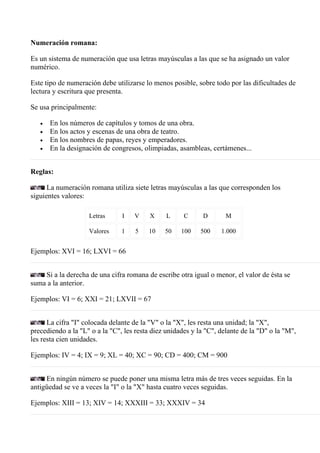 Numeración romana:

Es un sistema de numeración que usa letras mayúsculas a las que se ha asignado un valor
numérico.

Este tipo de numeración debe utilizarse lo menos posible, sobre todo por las dificultades de
lectura y escritura que presenta.

Se usa principalmente:

   •   En los números de capítulos y tomos de una obra.
   •   En los actos y escenas de una obra de teatro.
   •   En los nombres de papas, reyes y emperadores.
   •   En la designación de congresos, olimpiadas, asambleas, certámenes...


Reglas:

      La numeración romana utiliza siete letras mayúsculas a las que corresponden los
siguientes valores:

                    Letras      I   V     X     L     C      D       M

                    Valores     1    5   10    50    100    500    1.000


Ejemplos: XVI = 16; LXVI = 66


    Si a la derecha de una cifra romana de escribe otra igual o menor, el valor de ésta se
suma a la anterior.

Ejemplos: VI = 6; XXI = 21; LXVII = 67


      La cifra "I" colocada delante de la "V" o la "X", les resta una unidad; la "X",
precediendo a la "L" o a la "C", les resta diez unidades y la "C", delante de la "D" o la "M",
les resta cien unidades.

Ejemplos: IV = 4; IX = 9; XL = 40; XC = 90; CD = 400; CM = 900


     En ningún número se puede poner una misma letra más de tres veces seguidas. En la
antigüedad se ve a veces la "I" o la "X" hasta cuatro veces seguidas.

Ejemplos: XIII = 13; XIV = 14; XXXIII = 33; XXXIV = 34
 