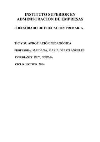 INSTITUTO SUPERIOR EN 
ADMINISTRACION DE EMPRESAS 
POFESORADO DE EDUCACION PRIMARIA 
TIC Y SU APROPIACIÓN PEDAGÓGICA 
PROFESORA: MAIDANA, MARIA DE LOS ANGELES 
ESTUDIANTE: REY, NORMA 
CICLO LECTIVO: 2014 
 