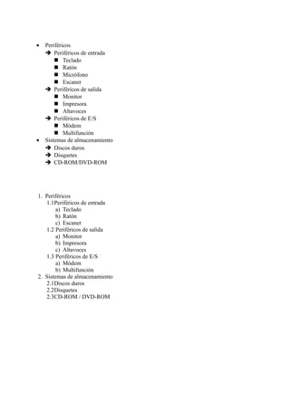 • Periféricos
Periféricos de entrada
Teclado
Ratón
Micrófono
Escaner
Periféricos de salida
Monitor
Impresora
Altavoces
Periféricos de E/S
Módem
Multifunción
• Sistemas de almacenamiento
Discos duros
Disquetes
CD-ROM/DVD-ROM
1. Periféricos
1.1Periféricos de entrada
a) Teclado
b) Ratón
c) Escaner
1.2 Periféricos de salida
a) Monitor
b) Impresora
c) Altavoces
1.3 Periféricos de E/S
a) Módem
b) Multifunción
2. Sistemas de almacenamiento
2.1Discos duros
2.2Disquetes
2.3CD-ROM / DVD-ROM