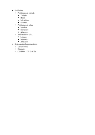 • Periféricos
◦ Periféricos de entrada
▪ Teclado
▪ Ratón
▪ Micrófono
▪ Escaner
◦ Periféricos de salida
▪ Monitor
▪ Impresora
▪ Altavoces
◦ Periféricos de E/S
▪ Módem
▪ Impresora
▪ Altavoces
• Sistemas de almacenamiento
◦ Discos duros
◦ Disquetes
◦ CD-ROM / DVD-ROM