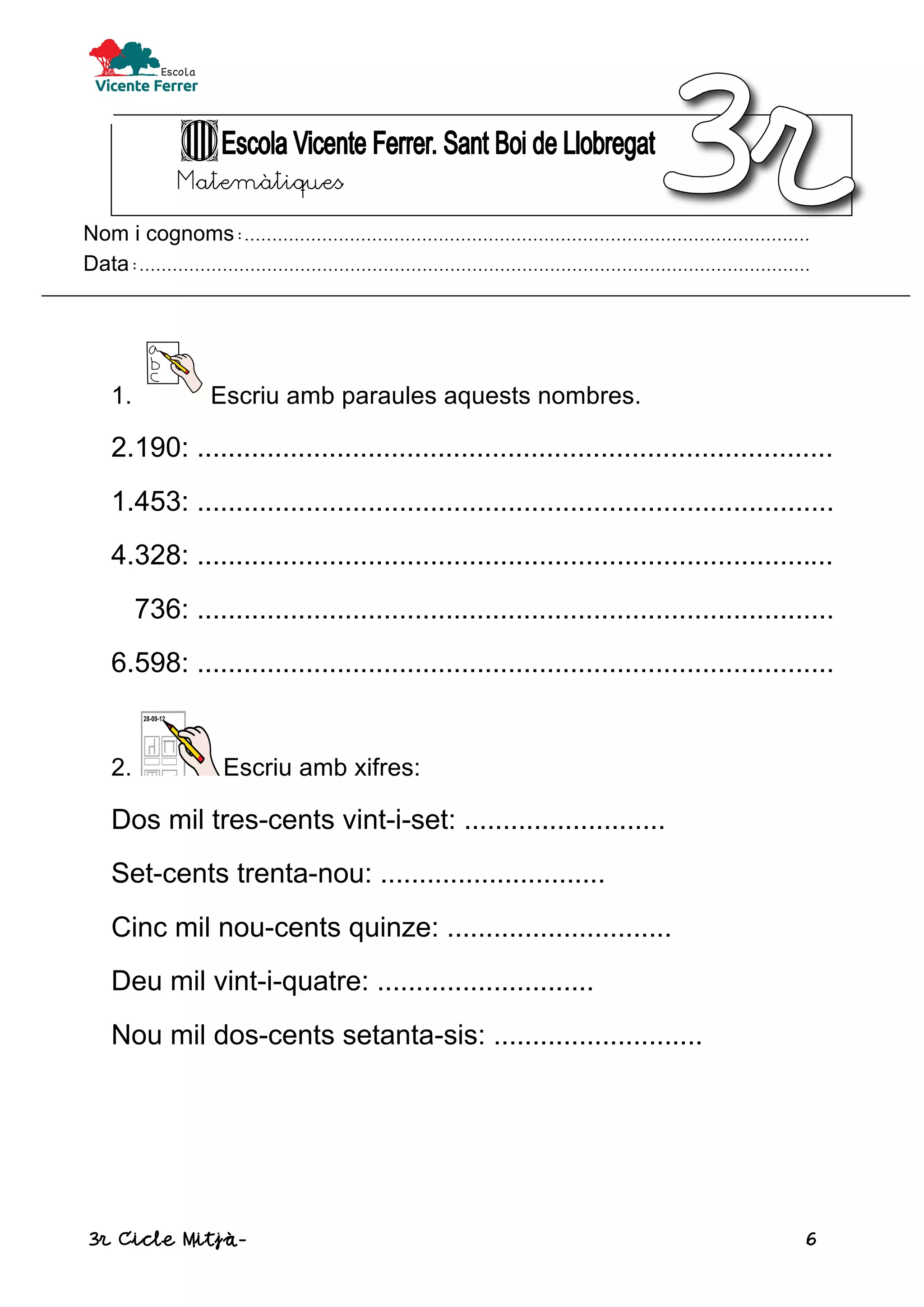 3r Cicle Mitjà- 6
Matemàtiques
Nom i cognoms:......................................................................................................
Data:.........................................................................................................................
1. Escriu amb paraules aquests nombres.
2.190: ..................................................................................
1.453: ..................................................................................
4.328: ..................................................................................
736: ..................................................................................
6.598: ..................................................................................
2. Escriu amb xifres:
Dos mil tres-cents vint-i-set: ..........................
Set-cents trenta-nou: .............................
Cinc mil nou-cents quinze: .............................
Deu mil vint-i-quatre: ............................
Nou mil dos-cents setanta-sis: ...........................
 