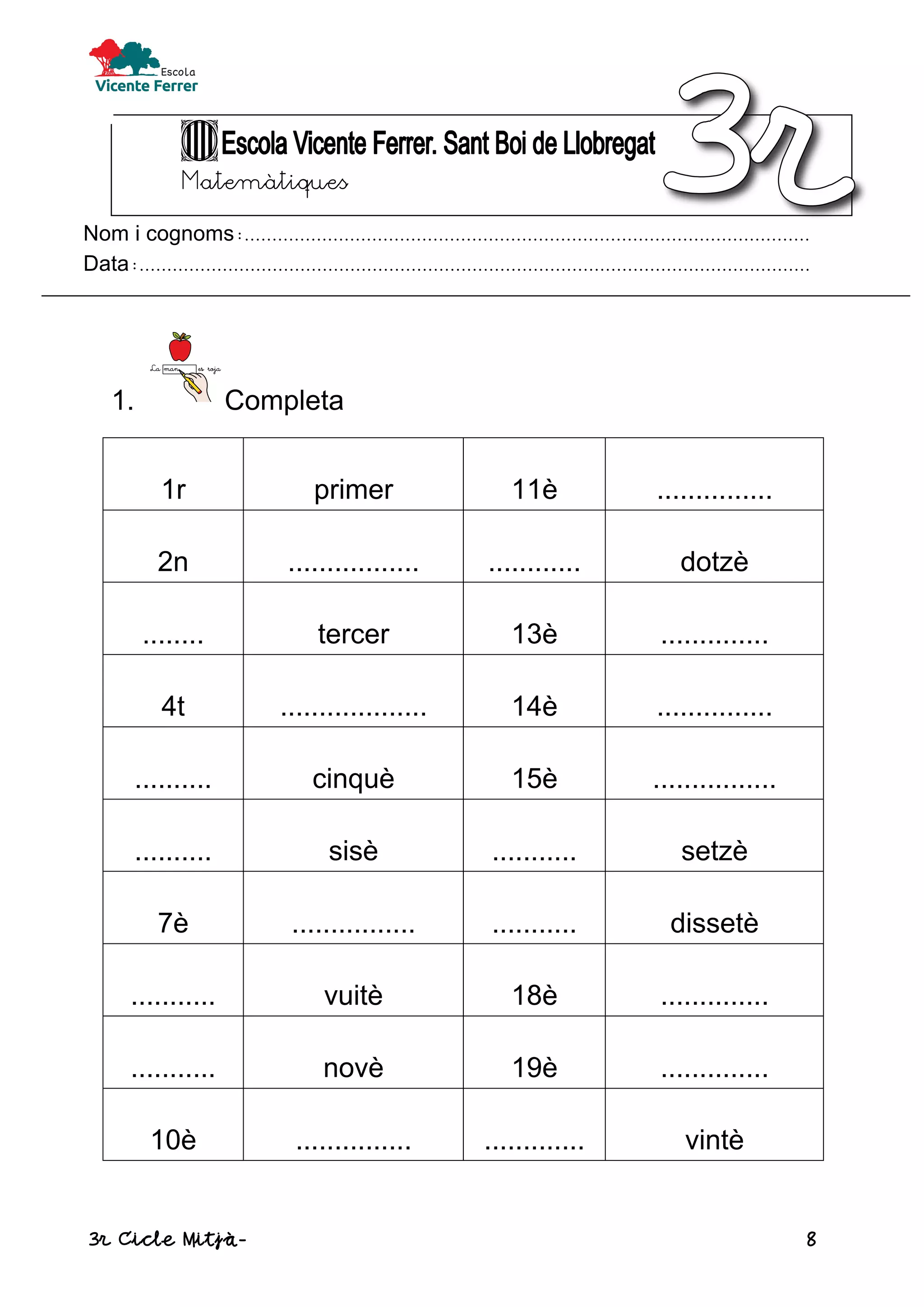 3r Cicle Mitjà- 8
Matemàtiques
Nom i cognoms:......................................................................................................
Data:.........................................................................................................................
1. Completa
1r primer 11è ...............
2n ................. ............ dotzè
........ tercer 13è ..............
4t ................... 14è ...............
.......... cinquè 15è ................
.......... sisè ........... setzè
7è ................ ........... dissetè
........... vuitè 18è ..............
........... novè 19è ..............
10è ............... ............. vintè
 