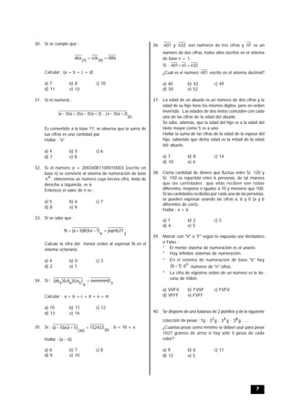 7
30. Si se cumple que :
b8dccbaba
)9()7(

Calcular : (a + b + c + d)
a) 7 b) 8 c) 10
d) 11 e) 13
31. Si el numeral :
)8(
)2a)(3a)....(2a)(3a)(2a)(3a( 
Es convertido a la base 17, se observa que la suma de
sus cifras es una cantidad par.
Hallar : "a"
a) 4 b) 5 c) 6
d) 7 e) 8
32. Si el número a = 20034001100010003 (escrito en
base n) se convierte al sistema de numeración de base
4
n ; obtenemos un número cuya tercera cifra, leída de
derecha a izquierda, es 6.
Entonces el valor de n es :
a) 5 b) 6 c) 7
d) 8 e) 9
33. Si se sabe que :
39
21pqmb)1a4(8)ba(N 
Calcule la cifra del menor orden al expresar N en el
sistema octanario.
a) 4 b) 0 c) 3
d) 2 e) 7
34. Si :
3
9
564
0memmm)ce)(cd)(ab( 
Calcular : a + b + c + d + e + m
a) 10 b) 11 c) 12
d) 13 e) 14
35. Si :
)b()36(
152433)5a(a)5a(  ; b < 10 < a
Hallar : (a  b)
a) 6 b) 7 c) 8
d) 9 e) 10
36. 01n y 32n son números de tres cifras y 1n es un
número de dos cifras, todos ellos escritos en el sistema
de base n + 1.
Si : 32n1n01n 
¿Cuál es el número 01n escrito en el sistema decimal?
a) 40 b) 42 c) 49
d) 50 e) 52
37. La edad de un abuelo es un número de dos cifras y la
edad de su hijo tiene los mismos dígitos, pero en orden
invertido. Las edades de dos nietos coinciden con cada
una de las cifras de la edad del abuelo.
Se sabe, además, que la edad del hijo es a la edad del
nieto mayor como 5 es a uno.
Hallar la suma de las cifras de la edad de la esposa del
hijo, sabiendo que dicha edad es la mitad de la edad
del abuelo.
a) 7 b) 8 c) 14
d) 10 e) 4
38. Cierta cantidad de dinero que fluctúa entre S/. 120 y
S/. 150 es repartida entre 6 personas, de tal manera
que las cantidades que ellas reciben son todas
diferentes, mayores o iguales a 10 y menores que 100.
Si las cantidades recibidas por cada una de las personas,
se pueden expresar usando las cifras a, b y 0 (a y b
diferentes de cero).
Hallar : a + b
a) 1 b) 2 c) 3
d) 4 e) 5
39. Marcar con "V" o "F" según lo expuesto sea Verdadero
o Falso :
* El menor sistema de numeración es el unario.
* Hay infinitos sistemas de numeración.
* En el sistema de numeración de base "b" hay
n
b)1b(  números de "n" cifras.
* La cifra de vigésimo orden de un número es la de-
cena de trillón.
a) VVFV b) FVVF c) FVFV
d) VFFF e) FVFF
40. Se dispone de una balanza de 2 platillos y de la siguiente
colección de pesas : 1g ; g32 ; g34 ; g36 ; ....
¿Cuántas pesas como mínimo se deben usar para pesar
1027 gramos de arroz si hay sólo 5 pesas de cada
valor?
a) 9 b) 6 c) 11
d) 12 e) 5
 