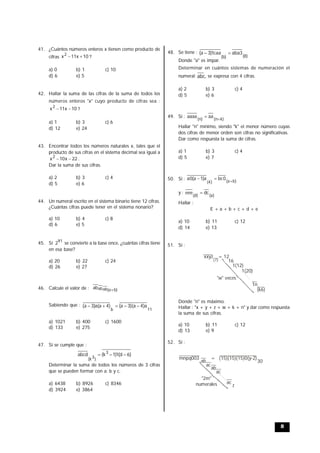 8
41. ¿Cuántos números enteros x tienen como producto de
cifras 10x11x2
 ?
a) 0 b) 1 c) 10
d) 6 e) 5
42. Hallar la suma de las cifras de la suma de todos los
números enteros "x" cuyo producto de cifras sea :
10x11x2
 ?
a) 1 b) 3 c) 6
d) 12 e) 24
43. Encontrar todos los números naturales x, tales que el
producto de sus cifras en el sistema decimal sea igual a
22x10x2
 .
Dar la suma de sus cifras.
a) 2 b) 3 c) 4
d) 5 e) 6
44. Un numeral escrito en el sistema binario tiene 12 cifras.
¿Cuántas cifras puede tener en el sistema nonario?
a) 10 b) 4 c) 8
d) 6 e) 5
45. Si 91
2 se convierte a la base once, ¿cuántas cifras tiene
en esa base?
a) 20 b) 22 c) 24
d) 26 e) 27
46. Calcule el valor de : )ba(ababab 
Sabiendo que :
11b
a)4a)(3a()4a(a)3a( 
a) 1021 b) 400 c) 1600
d) 133 e) 275
47. Si se cumple que :
)6d(1)1k(abcd 3
)3k(

Determinar la suma de todos los números de 3 cifras
que se pueden formar con a; b y c.
a) 6438 b) 8926 c) 8346
d) 3924 e) 3864
48. Se tiene :
)8()b(
3abacaa1)3a( 
Donde "a" es impar.
Determinar en cuántos sistemas de numeración el
numeral abc, se expresa con 4 cifras.
a) 2 b) 3 c) 4
d) 5 e) 6
49. Si :
)kn()n(
aaaaaa


Hallar "n" mínimo, siendo "k" el menor número cuyas
dos cifras de menor orden son cifras no significativas.
Dar como respuesta la suma de cifras.
a) 1 b) 3 c) 4
d) 5 e) 7
50. Si : )ba()4(
0bca)1a(0a


y :
)a()d(
dceee 
Hallar :
E + a + b + c + d + e
a) 10 b) 11 c) 12
d) 14 e) 13
51. Si :
xxyz = 12
(7) 16
1(12)
1(20)
1n
(k6)
"w" veces
Donde "n" es máximo.
Hallar : "x + y + z + w + k + n" y dar como respuesta
la suma de sus cifras.
a) 10 b) 11 c) 12
d) 13 e) 9
52. Si :
ab
ac
ac
z
ab
ac
mnpq003 = (15)(15)(15)0(y-2)
30
"2m"
numerales
 