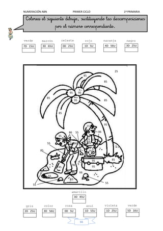 NUMERACIÓN ABN PRIMER CICLO 1º PRIMARIA
66
25
85
95
95
95
15
35
45
75
55
66
96
55
15
85
95
95 85
85
85
85
4D 56U
naranja
5D 16U
verde
claro
3D 25U
negro
85
55
55
55
2D 25U
gris
3D 45U
amarillo
65
55
8686
1D 25U
violeta
66
3D 56U
color
carne 1D 55U
azul
0D 5U
rosa
35
9595
95
5
1D 5U
rojo
3D 65U
marrón
0D 25U
celeste
7D 15U
verde
oscuro
 