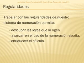 Regularidades
Trabajar con las regularidades de nuestro
sistema de numeración permite:
- descubrir las leyes que lo rigen.
- avanzar en el uso de la numeración escrita.
- enriquecer el cálculo.
Aporte de la Maestra Formadora de IFS Rosario Ortega. Tacuarembó, marzo 2017.
 