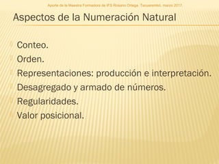 Aspectos de la Numeración Natural
 Conteo.
 Orden.
 Representaciones: producción e interpretación.
 Desagregado y armado de números.
 Regularidades.
 Valor posicional.
Aporte de la Maestra Formadora de IFS Rosario Ortega. Tacuarembó, marzo 2017.
 
