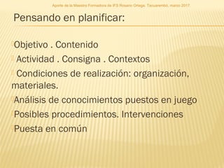 Pensando en planificar:
Objetivo . Contenido
 Actividad . Consigna . Contextos
 Condiciones de realización: organización,
materiales.
Análisis de conocimientos puestos en juego
Posibles procedimientos. Intervenciones
Puesta en común
Aporte de la Maestra Formadora de IFS Rosario Ortega. Tacuarembó, marzo 2017.
 