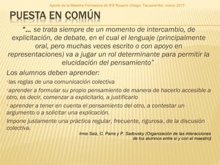 “… se trata siempre de un momento de intercambio, de
explicitación, de debate, en el cual el lenguaje (principalmente
oral, pero muchas veces escrito o con apoyo en
representaciones) va a jugar un rol determinante para permitir la
elucidación del pensamiento” 
Los alumnos deben aprender:
las reglas de una comunicación colectiva
aprender a formular su propio pensamiento de manera de hacerlo accesible a
otro, es decir, comenzar a explicitarlo, a justificarlo
 aprender a tener en cuenta el pensamiento del otro, a contestar un
argumento o a solicitar una explicación.
Impone justamente una práctica regular, frecuente, rigurosa, de la discusión
colectiva.
Irma Saiz, C. Parra y P. Sadovsky (Organización de las interacciones
de los alumnos entre si y con el maestro)
Aporte de la Maestra Formadora de IFS Rosario Ortega. Tacuarembó, marzo 2017.
 