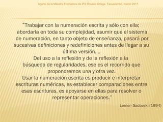 “Trabajar con la numeración escrita y sólo con ella;
abordarla en toda su complejidad, asumir que el sistema
de numeración, en tanto objeto de enseñanza, pasará por
sucesivas definiciones y redefiniciones antes de llegar a su
última versión….
Del uso a la reflexión y de la reflexión a la
búsqueda de regularidades, ese es el recorrido que
propondremos una y otra vez.
Usar la numeración escrita es producir e interpretar
escrituras numéricas, es establecer comparaciones entre
esas escrituras, es apoyarse en ellas para resolver o
representar operaciones.”
Lerner- Sadovski (1994)
Aporte de la Maestra Formadora de IFS Rosario Ortega. Tacuarembó, marzo 2017.
 