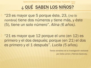 “23 es mayor que 5 porque éste, 23, (no lo
nombra) tiene dos números y tiene más, y éste
(5), tiene un solo número”. Alina (6 años).
 “21 es mayor que 12 porque el uno (en 12) es
primero y el dos después; porque (en 21) el dos
es primero y el 1 después”. Lucila (5 años).
Textos extraídos de la investigación realizada
por Delia Lerner y Patricia Sadovsky.
Aporte de la Maestra Formadora de IFS Rosario Ortega. Tacuarembó, marzo
2017.
 