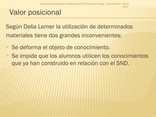 Valor posicional
Según Delia Lerner la utilización de determinados
materiales tiene dos grandes inconvenientes:
 Se deforma el objeto de conocimiento.
 Se impide que los alumnos utilicen los conocimientos
que ya han construido en relación con el SND.
Aporte de la Maestra Formadora de IFS Rosario Ortega. Tacuarembó, marzo
2017.
 