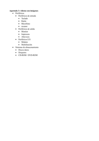 Apartado 3: viñetas con imágenes
• Periféricos
• Periféricos de entrada
• Teclado
• Ratón
• Micrófono
• escaner
• Periféricos de salida
• Monitor
• Impresora
• Altavoces
• Periféricos E/S
• Módem
• Multifunción
• Sistemas de almacenamiento
• Discos duros
• Disquetes
• CD-ROM / DVD-ROM
 