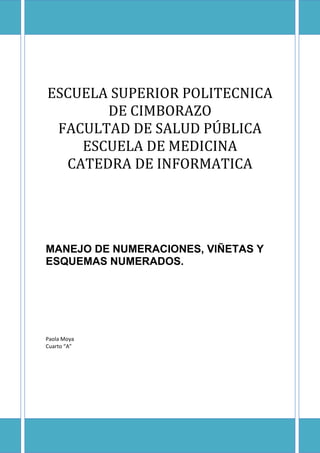 ESCUELA SUPERIOR POLITECNICA
DE CIMBORAZO
FACULTAD DE SALUD PÚBLICA
ESCUELA DE MEDICINA
CATEDRA DE INFORMATICA

MANEJO DE NUMERACIONES, VIÑETAS Y
ESQUEMAS NUMERADOS.

Paola Moya
Cuarto “A”

 