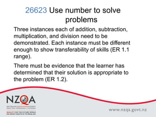 26623 Use number to solve
problems
Three instances each of addition, subtraction,
multiplication, and division need to be
demonstrated. Each instance must be different
enough to show transferability of skills (ER 1.1
range).
There must be evidence that the learner has
determined that their solution is appropriate to
the problem (ER 1.2).
 