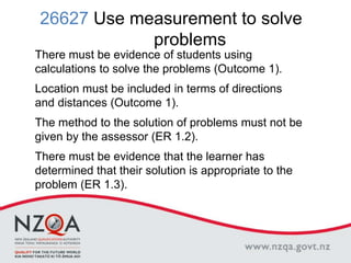 26627 Use measurement to solve
problems
There must be evidence of students using
calculations to solve the problems (Outcome 1).
Location must be included in terms of directions
and distances (Outcome 1).
The method to the solution of problems must not be
given by the assessor (ER 1.2).
There must be evidence that the learner has
determined that their solution is appropriate to the
problem (ER 1.3).
 